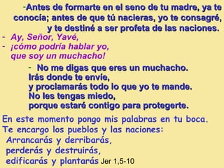 -Antes de formarte en el seno de tu madre, ya teAntes de formarte en el seno de tu madre, ya te
conocía;conocía; antes de que tú nacieras, yo te consagré,antes de que tú nacieras, yo te consagré,
y te destiné a ser profeta de las naciones.y te destiné a ser profeta de las naciones.
En este momento pongo mis palabras en tu boca.
Te encargo los pueblos y las naciones:
Arrancarás y derribarás,
perderás y destruirás,
edificarás y plantarás Jer 1,5-10
- Ay, Señor, Yavé,
- ¡cómo podría hablar yo,
que soy un muchacho!
- No me digas que eres un muchacho.No me digas que eres un muchacho.
Irás donde te envíe,Irás donde te envíe,
y proclamarás todo lo que yo te mande.y proclamarás todo lo que yo te mande.
No les tengas miedo,No les tengas miedo,
porque estaré contigo para protegerteporque estaré contigo para protegerte..
 