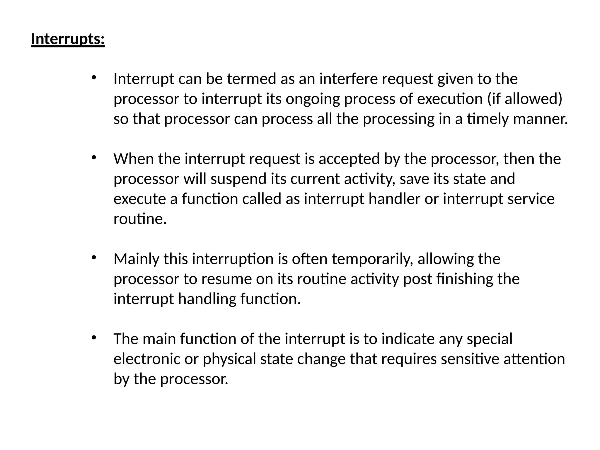 Interrupts:
• Interrupt can be termed as an interfere request given to the
processor to interrupt its ongoing process of execution (if allowed)
so that processor can process all the processing in a timely manner.
• When the interrupt request is accepted by the processor, then the
processor will suspend its current activity, save its state and
execute a function called as interrupt handler or interrupt service
routine.
• Mainly this interruption is often temporarily, allowing the
processor to resume on its routine activity post finishing the
interrupt handling function.
• The main function of the interrupt is to indicate any special
electronic or physical state change that requires sensitive attention
by the processor.
 