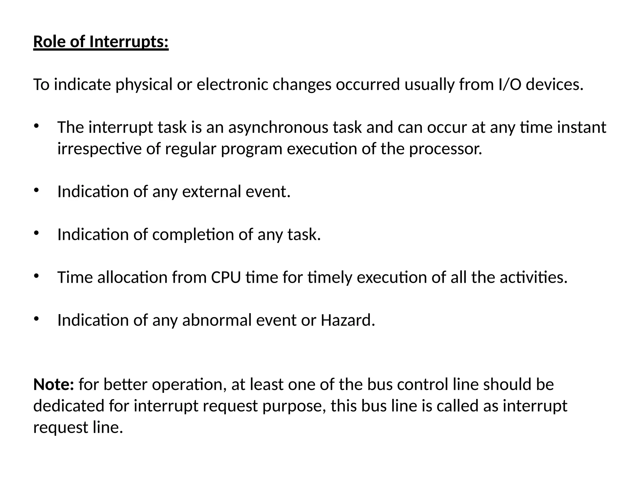 Role of Interrupts:
To indicate physical or electronic changes occurred usually from I/O devices.
• The interrupt task is an asynchronous task and can occur at any time instant
irrespective of regular program execution of the processor.
• Indication of any external event.
• Indication of completion of any task.
• Time allocation from CPU time for timely execution of all the activities.
• Indication of any abnormal event or Hazard.
Note: for better operation, at least one of the bus control line should be
dedicated for interrupt request purpose, this bus line is called as interrupt
request line.
 