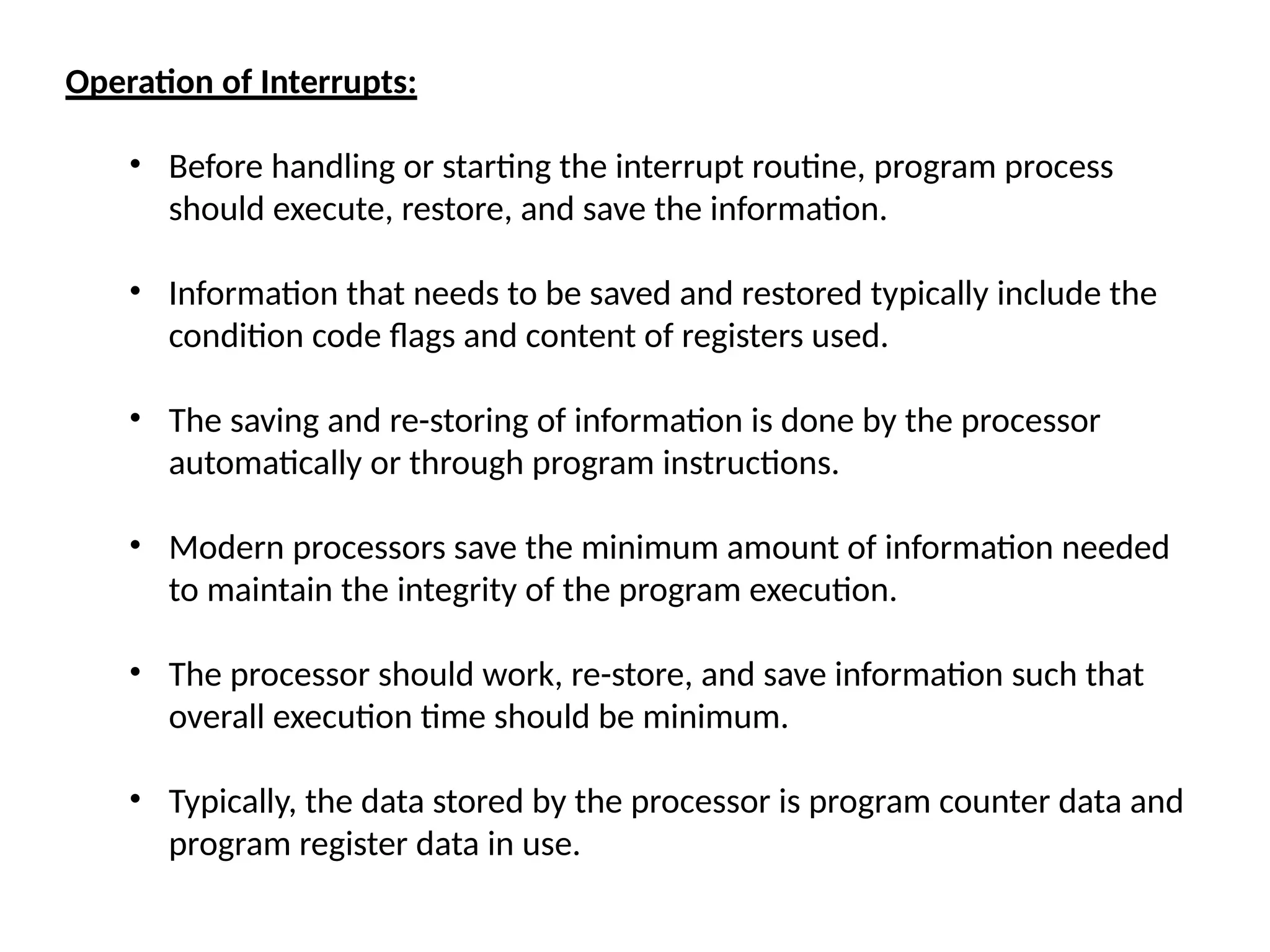 Operation of Interrupts:
• Before handling or starting the interrupt routine, program process
should execute, restore, and save the information.
• Information that needs to be saved and restored typically include the
condition code flags and content of registers used.
• The saving and re-storing of information is done by the processor
automatically or through program instructions.
• Modern processors save the minimum amount of information needed
to maintain the integrity of the program execution.
• The processor should work, re-store, and save information such that
overall execution time should be minimum.
• Typically, the data stored by the processor is program counter data and
program register data in use.
 