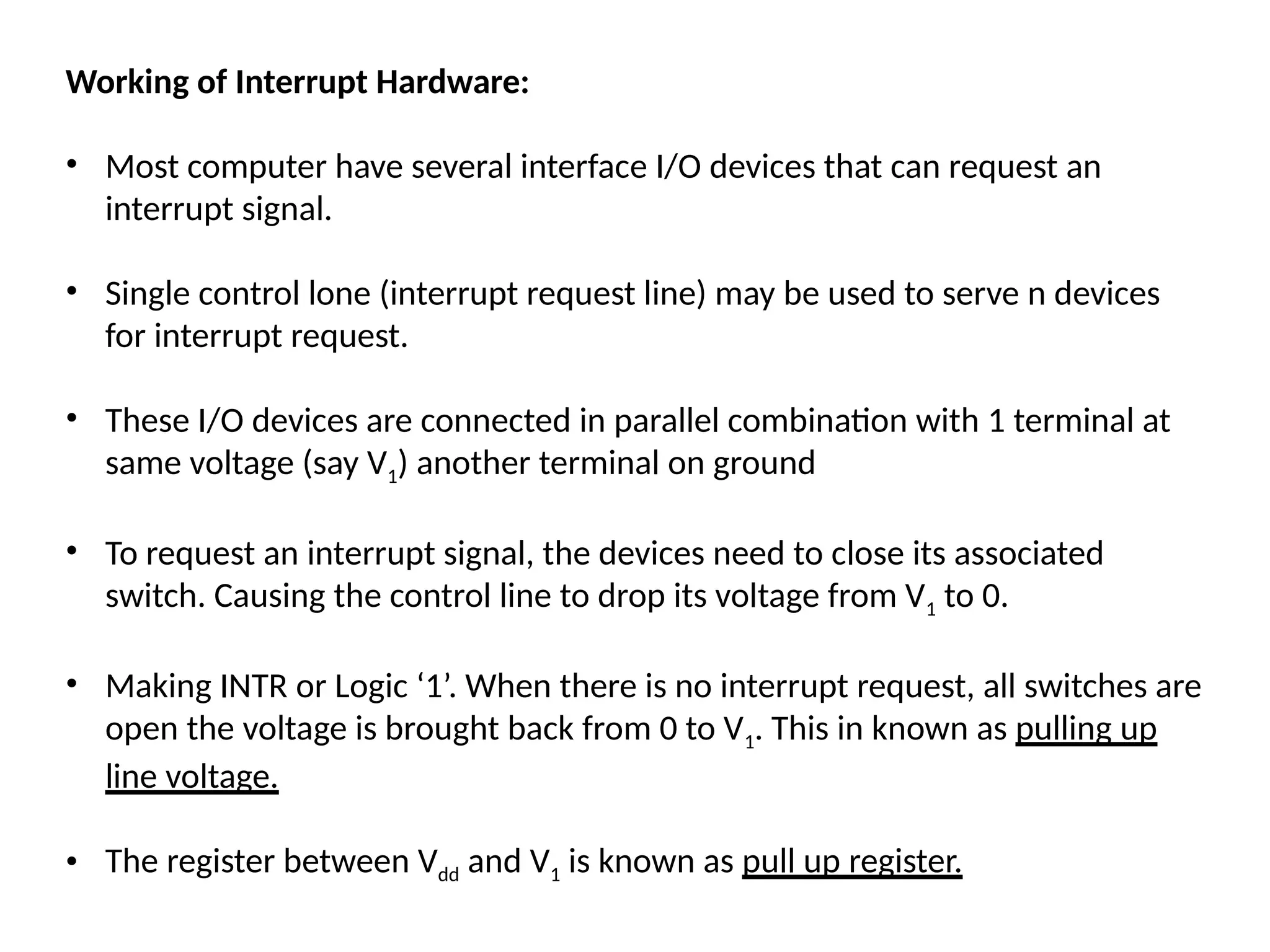 Working of Interrupt Hardware:
• Most computer have several interface I/O devices that can request an
interrupt signal.
• Single control lone (interrupt request line) may be used to serve n devices
for interrupt request.
• These I/O devices are connected in parallel combination with 1 terminal at
same voltage (say V1) another terminal on ground
• To request an interrupt signal, the devices need to close its associated
switch. Causing the control line to drop its voltage from V1 to 0.
• Making INTR or Logic ‘1’. When there is no interrupt request, all switches are
open the voltage is brought back from 0 to V1. This in known as pulling up
line voltage.
• The register between Vdd and V1 is known as pull up register.
 