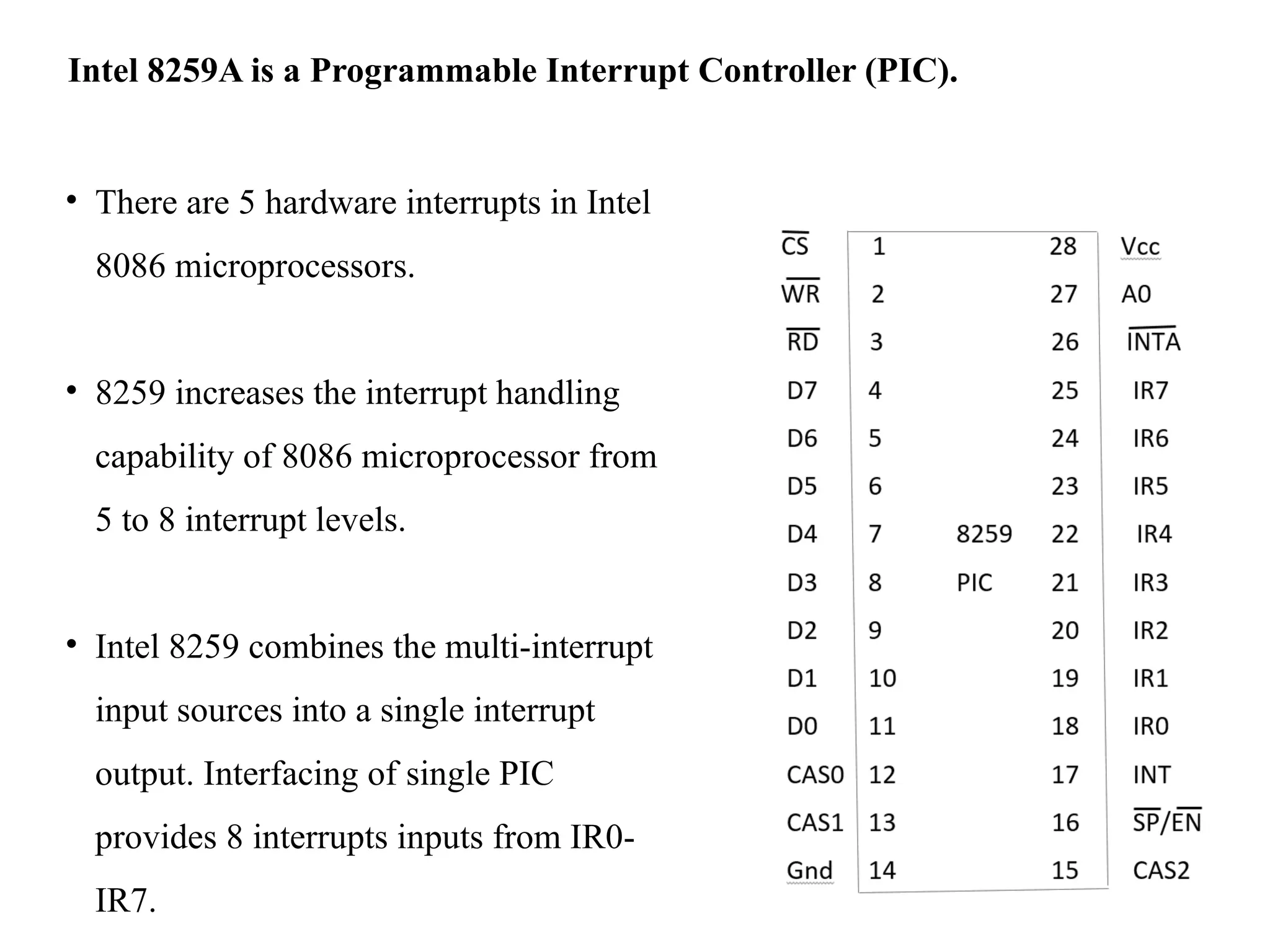 • There are 5 hardware interrupts in Intel
8086 microprocessors.
• 8259 increases the interrupt handling
capability of 8086 microprocessor from
5 to 8 interrupt levels.
• Intel 8259 combines the multi-interrupt
input sources into a single interrupt
output. Interfacing of single PIC
provides 8 interrupts inputs from IR0-
IR7.
Intel 8259A is a Programmable Interrupt Controller (PIC).
 