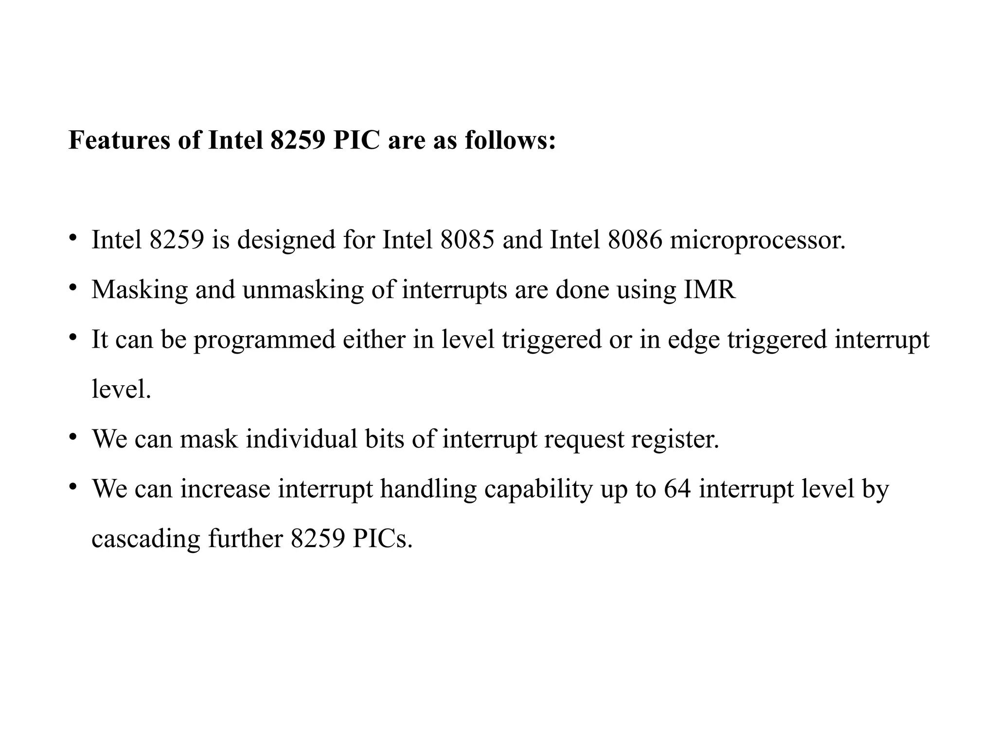 Features of Intel 8259 PIC are as follows:
• Intel 8259 is designed for Intel 8085 and Intel 8086 microprocessor.
• Masking and unmasking of interrupts are done using IMR
• It can be programmed either in level triggered or in edge triggered interrupt
level.
• We can mask individual bits of interrupt request register.
• We can increase interrupt handling capability up to 64 interrupt level by
cascading further 8259 PICs.
 