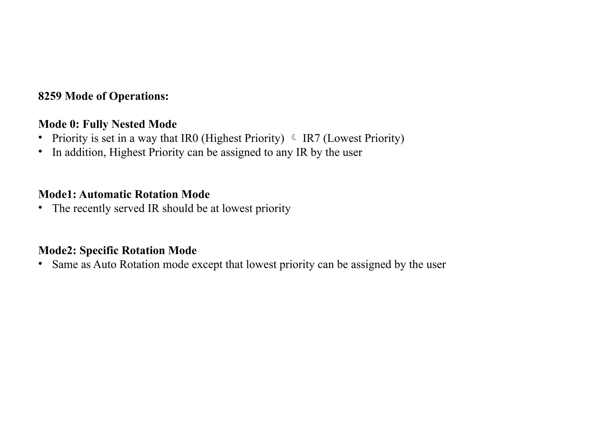 8259 Mode of Operations:
Mode 0: Fully Nested Mode
• Priority is set in a way that IR0 (Highest Priority)  IR7 (Lowest Priority)
• In addition, Highest Priority can be assigned to any IR by the user
Mode1: Automatic Rotation Mode
• The recently served IR should be at lowest priority
Mode2: Specific Rotation Mode
• Same as Auto Rotation mode except that lowest priority can be assigned by the user
 