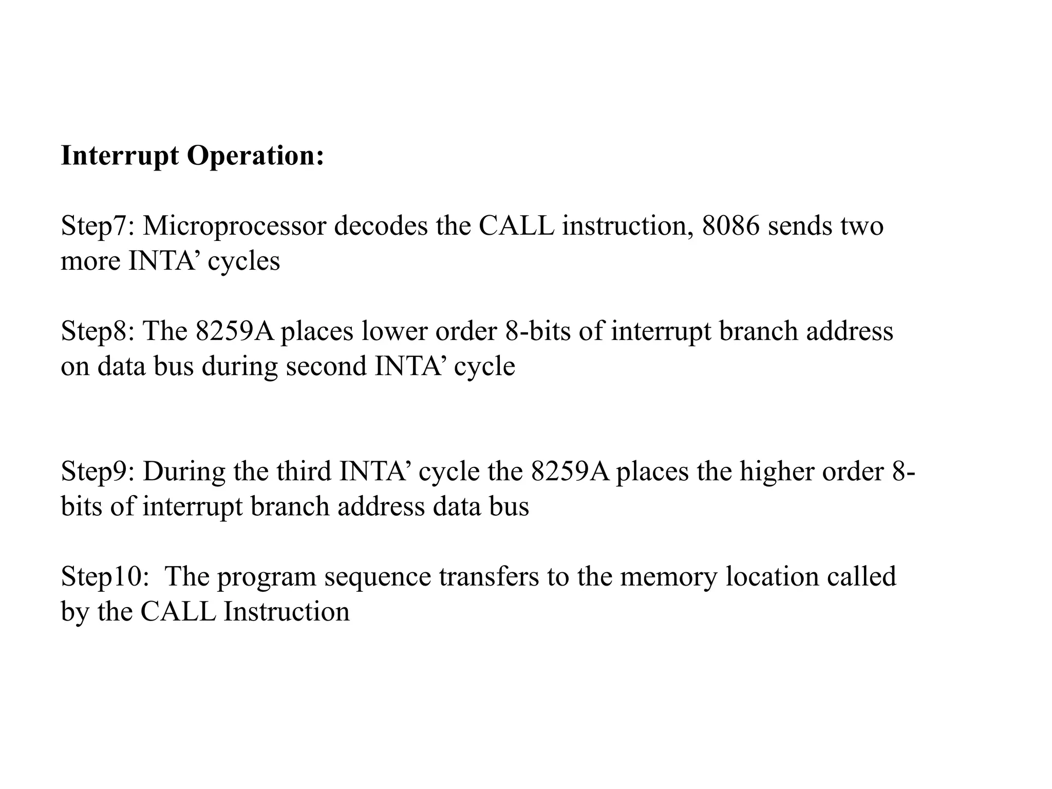 Interrupt Operation:
Step7: Microprocessor decodes the CALL instruction, 8086 sends two
more INTA’ cycles
Step8: The 8259A places lower order 8-bits of interrupt branch address
on data bus during second INTA’ cycle
Step9: During the third INTA’ cycle the 8259A places the higher order 8-
bits of interrupt branch address data bus
Step10: The program sequence transfers to the memory location called
by the CALL Instruction
 