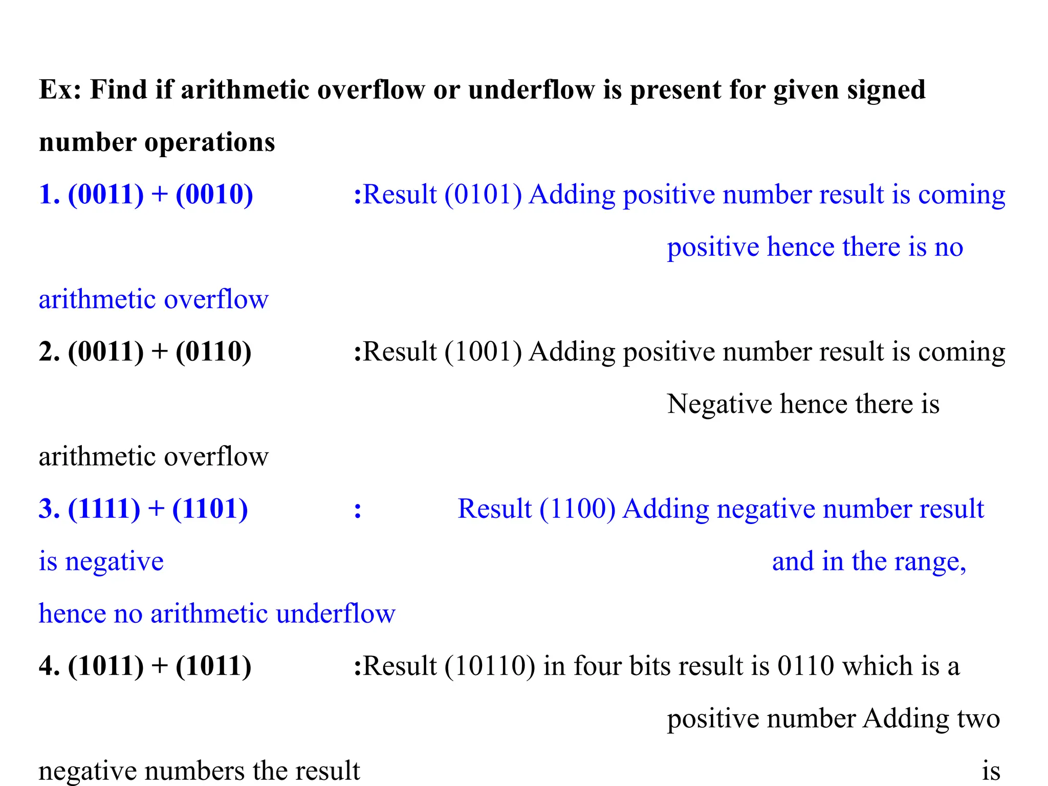 Ex: Find if arithmetic overflow or underflow is present for given signed
number operations
1. (0011) + (0010) :Result (0101) Adding positive number result is coming
positive hence there is no
arithmetic overflow
2. (0011) + (0110) :Result (1001) Adding positive number result is coming
Negative hence there is
arithmetic overflow
3. (1111) + (1101) : Result (1100) Adding negative number result
is negative and in the range,
hence no arithmetic underflow
4. (1011) + (1011) :Result (10110) in four bits result is 0110 which is a
positive number Adding two
negative numbers the result is
 