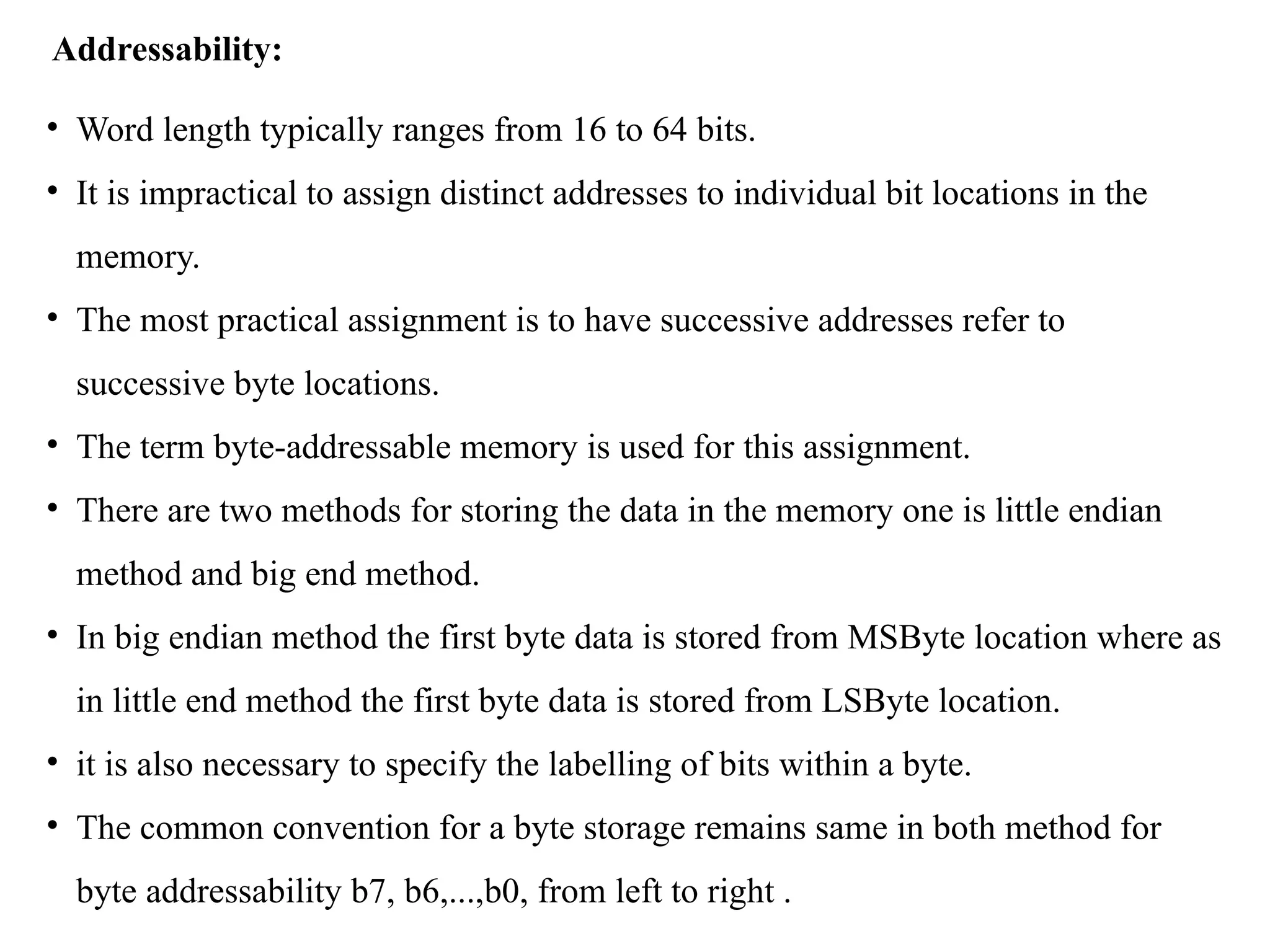Addressability:
• Word length typically ranges from 16 to 64 bits.
• It is impractical to assign distinct addresses to individual bit locations in the
memory.
• The most practical assignment is to have successive addresses refer to
successive byte locations.
• The term byte-addressable memory is used for this assignment.
• There are two methods for storing the data in the memory one is little endian
method and big end method.
• In big endian method the first byte data is stored from MSByte location where as
in little end method the first byte data is stored from LSByte location.
• it is also necessary to specify the labelling of bits within a byte.
• The common convention for a byte storage remains same in both method for
byte addressability b7, b6,...,b0, from left to right .
 