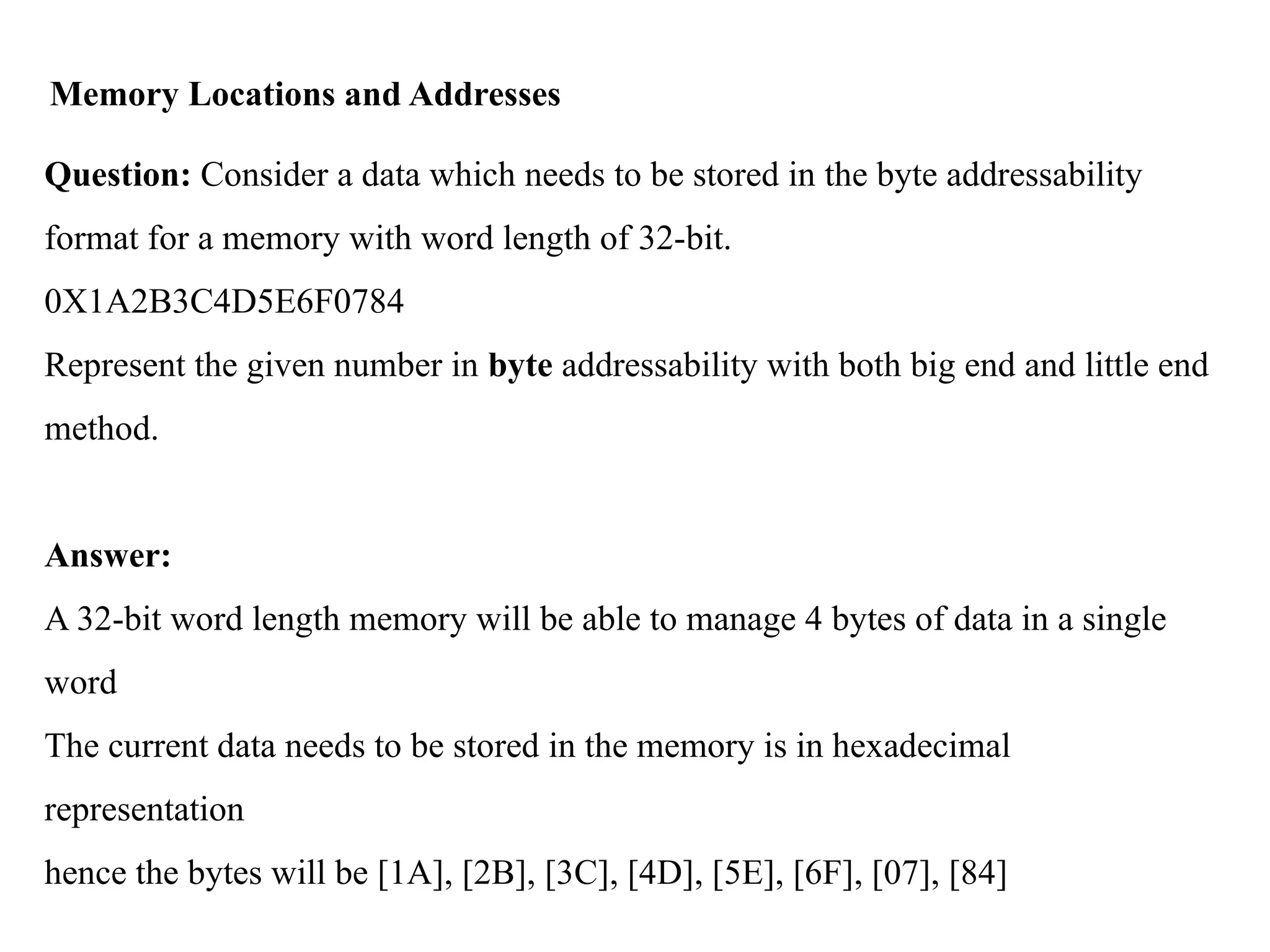 Memory Locations and Addresses
Question: Consider a data which needs to be stored in the byte addressability
format for a memory with word length of 32-bit.
0X1A2B3C4D5E6F0784
Represent the given number in byte addressability with both big end and little end
method.
Answer:
A 32-bit word length memory will be able to manage 4 bytes of data in a single
word
The current data needs to be stored in the memory is in hexadecimal
representation
hence the bytes will be [1A], [2B], [3C], [4D], [5E], [6F], [07], [84]
 