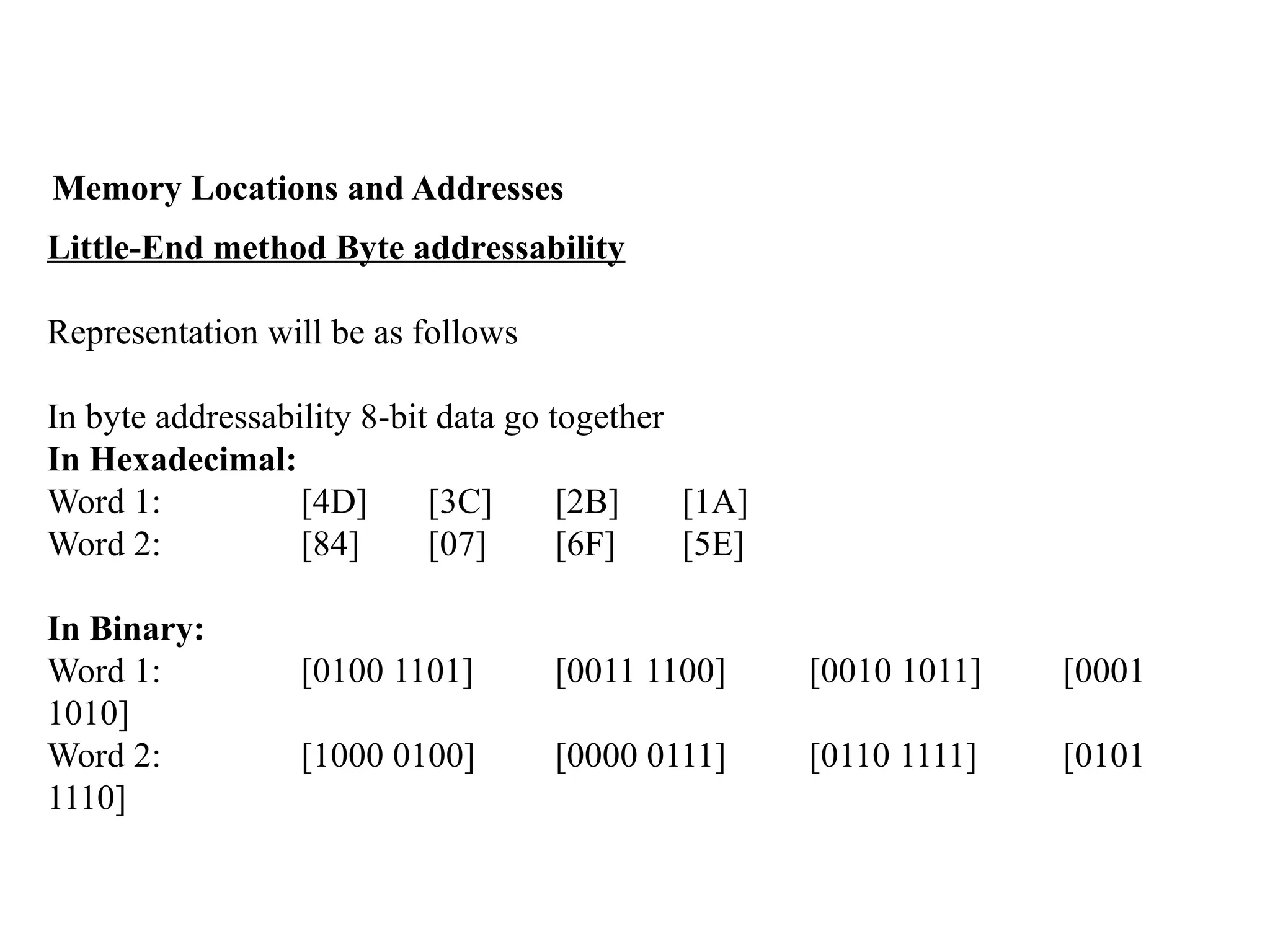 Memory Locations and Addresses
Little-End method Byte addressability
Representation will be as follows
In byte addressability 8-bit data go together
In Hexadecimal:
Word 1: [4D] [3C] [2B] [1A]
Word 2: [84] [07] [6F] [5E]
In Binary:
Word 1: [0100 1101] [0011 1100] [0010 1011] [0001
1010]
Word 2: [1000 0100] [0000 0111] [0110 1111] [0101
1110]
 