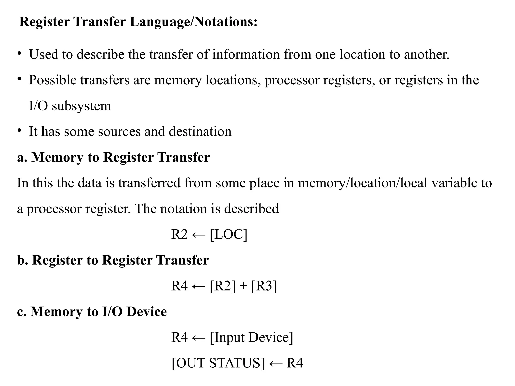 Register Transfer Language/Notations:
• Used to describe the transfer of information from one location to another.
• Possible transfers are memory locations, processor registers, or registers in the
I/O subsystem
• It has some sources and destination
a. Memory to Register Transfer
In this the data is transferred from some place in memory/location/local variable to
a processor register. The notation is described
R2 ← [LOC]
b. Register to Register Transfer
R4 ← [R2] + [R3]
c. Memory to I/O Device
R4 ← [Input Device]
[OUT STATUS] ← R4
 
