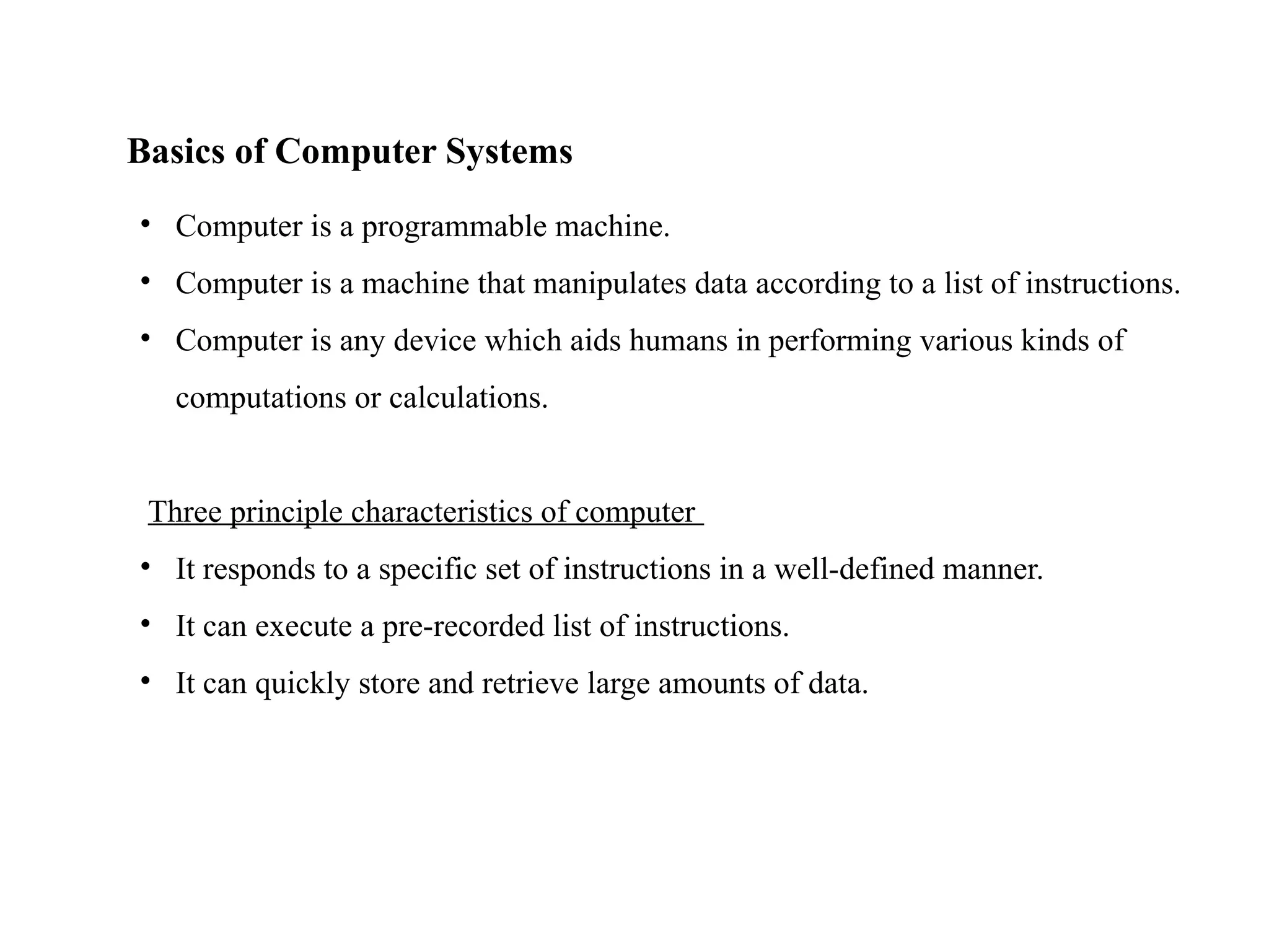 Basics of Computer Systems
• Computer is a programmable machine.
• Computer is a machine that manipulates data according to a list of instructions.
• Computer is any device which aids humans in performing various kinds of
computations or calculations.
Three principle characteristics of computer
• It responds to a specific set of instructions in a well-defined manner.
• It can execute a pre-recorded list of instructions.
• It can quickly store and retrieve large amounts of data.
 