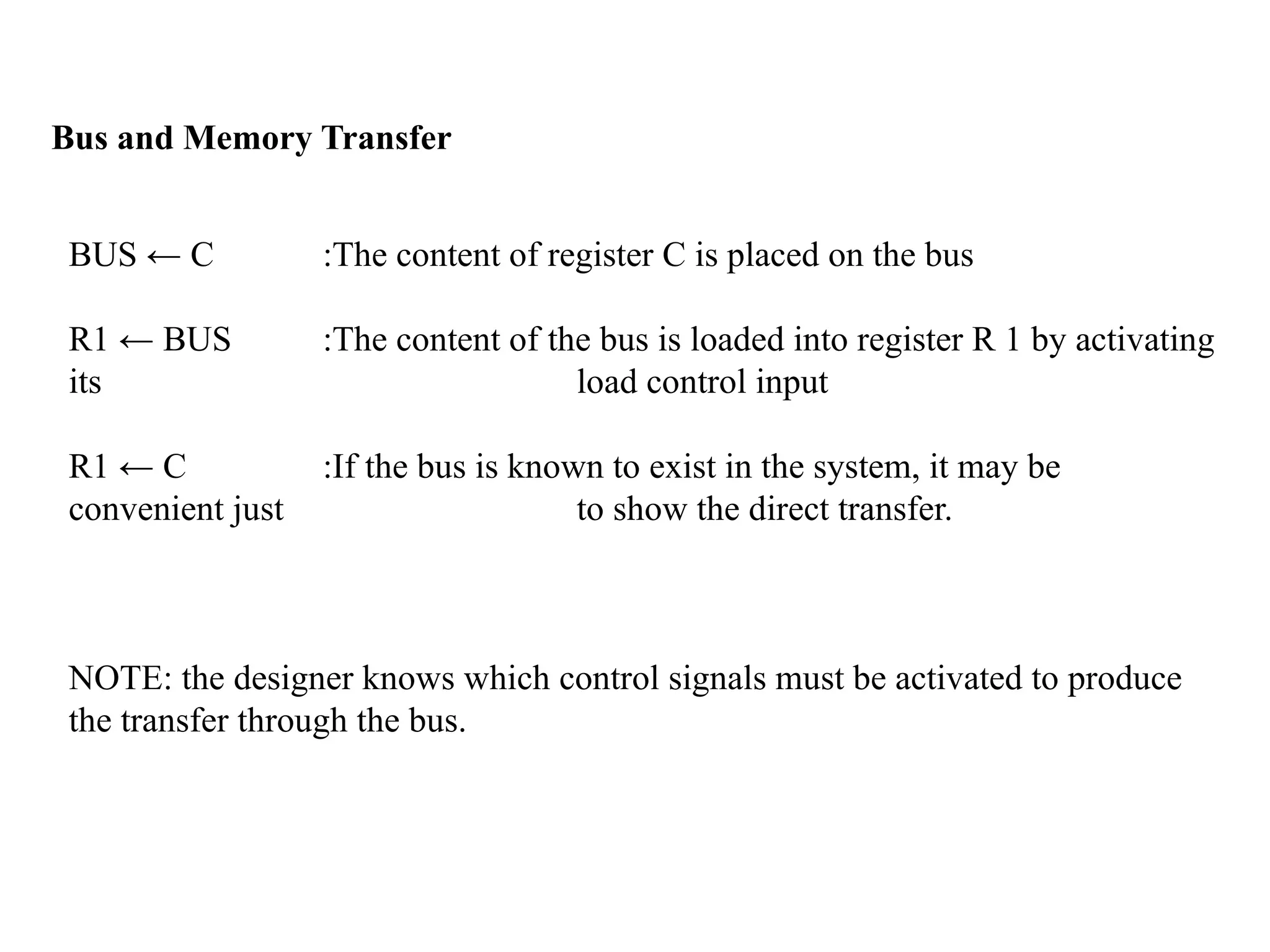 Bus and Memory Transfer
BUS ← C :The content of register C is placed on the bus
R1 ← BUS :The content of the bus is loaded into register R 1 by activating
its load control input
R1 ← C :If the bus is known to exist in the system, it may be
convenient just to show the direct transfer.
NOTE: the designer knows which control signals must be activated to produce
the transfer through the bus.
 