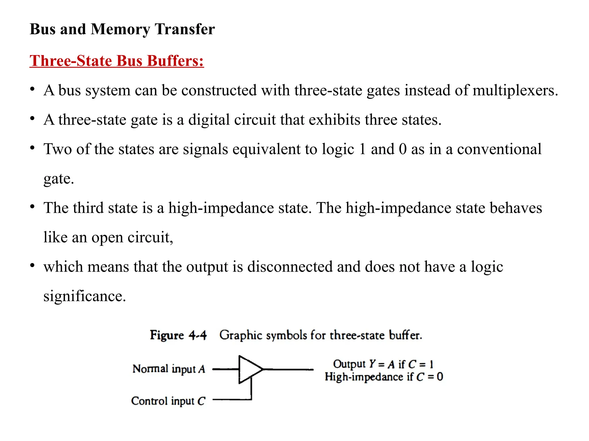 Bus and Memory Transfer
Three-State Bus Buffers:
• A bus system can be constructed with three-state gates instead of multiplexers.
• A three-state gate is a digital circuit that exhibits three states.
• Two of the states are signals equivalent to logic 1 and 0 as in a conventional
gate.
• The third state is a high-impedance state. The high-impedance state behaves
like an open circuit,
• which means that the output is disconnected and does not have a logic
significance.
 