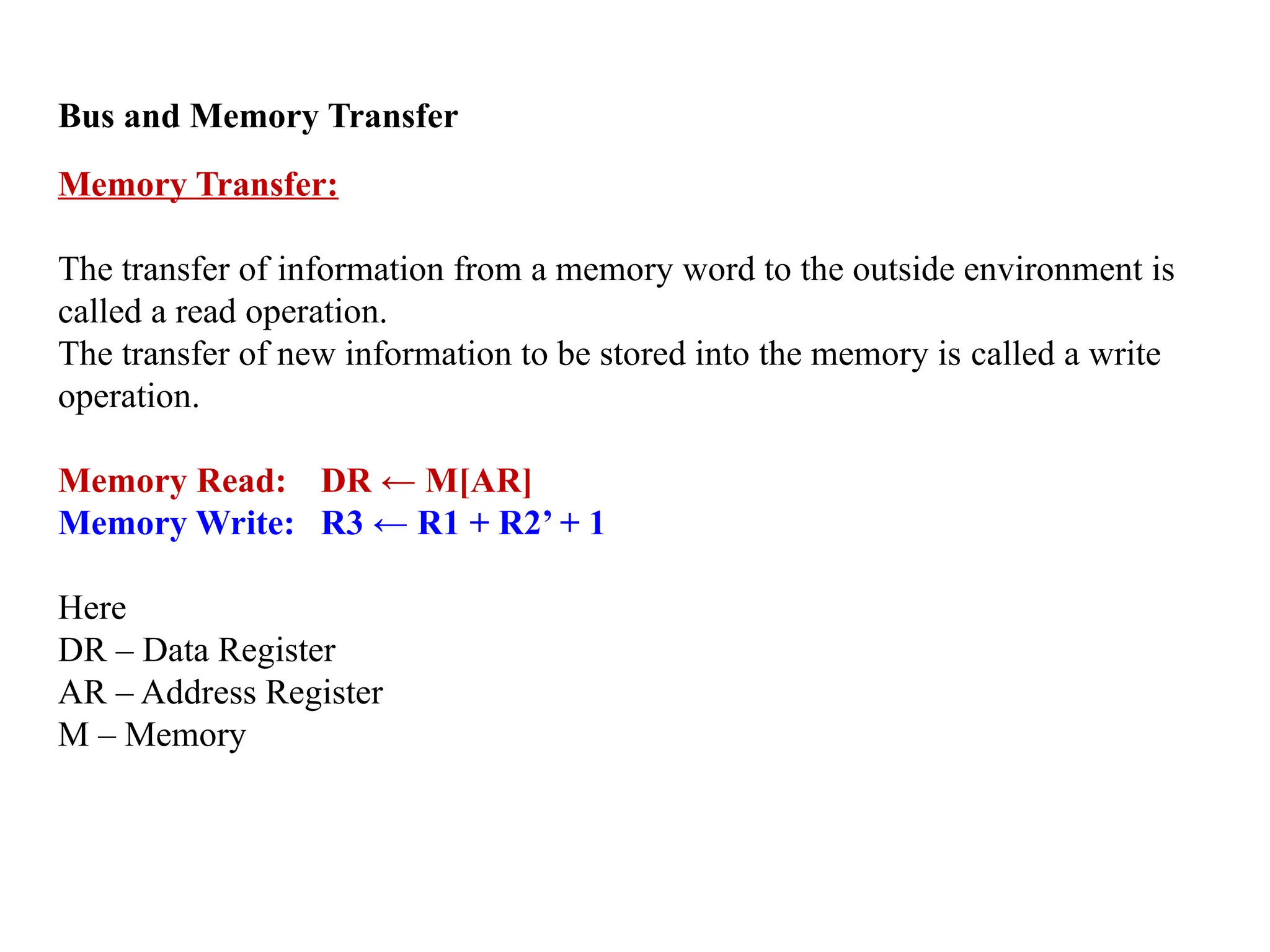 Bus and Memory Transfer
Memory Transfer:
The transfer of information from a memory word to the outside environment is
called a read operation.
The transfer of new information to be stored into the memory is called a write
operation.
Memory Read: DR ← M[AR]
Memory Write: R3 ← R1 + R2’ + 1
Here
DR – Data Register
AR – Address Register
M – Memory
 