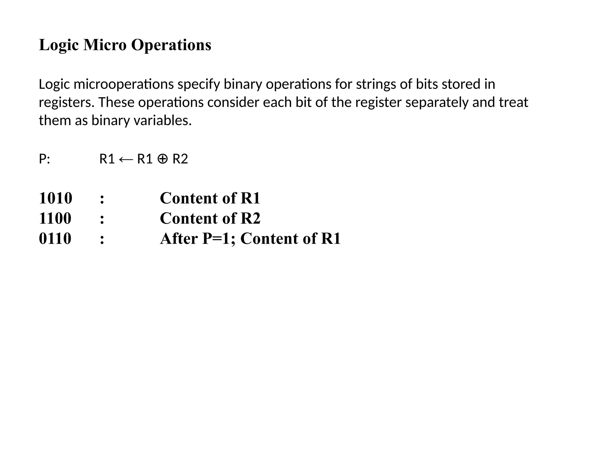 Logic Micro Operations
Logic microoperations specify binary operations for strings of bits stored in
registers. These operations consider each bit of the register separately and treat
them as binary variables.
P: R1 ← R1 R2
⊕
1010 : Content of R1
1100 : Content of R2
0110 : After P=1; Content of R1
 