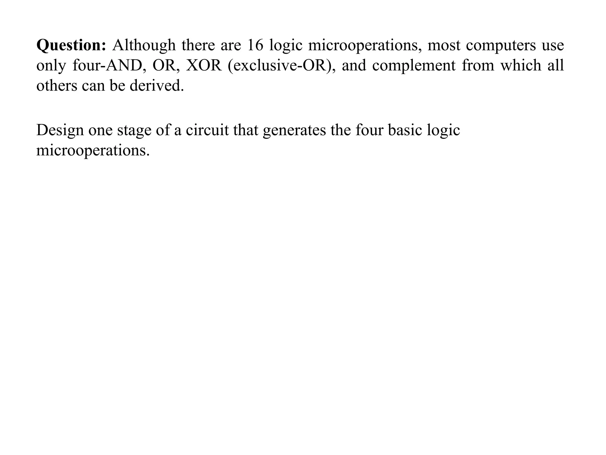 Question: Although there are 16 logic microoperations, most computers use
only four-AND, OR, XOR (exclusive-OR), and complement from which all
others can be derived.
Design one stage of a circuit that generates the four basic logic
microoperations.
 