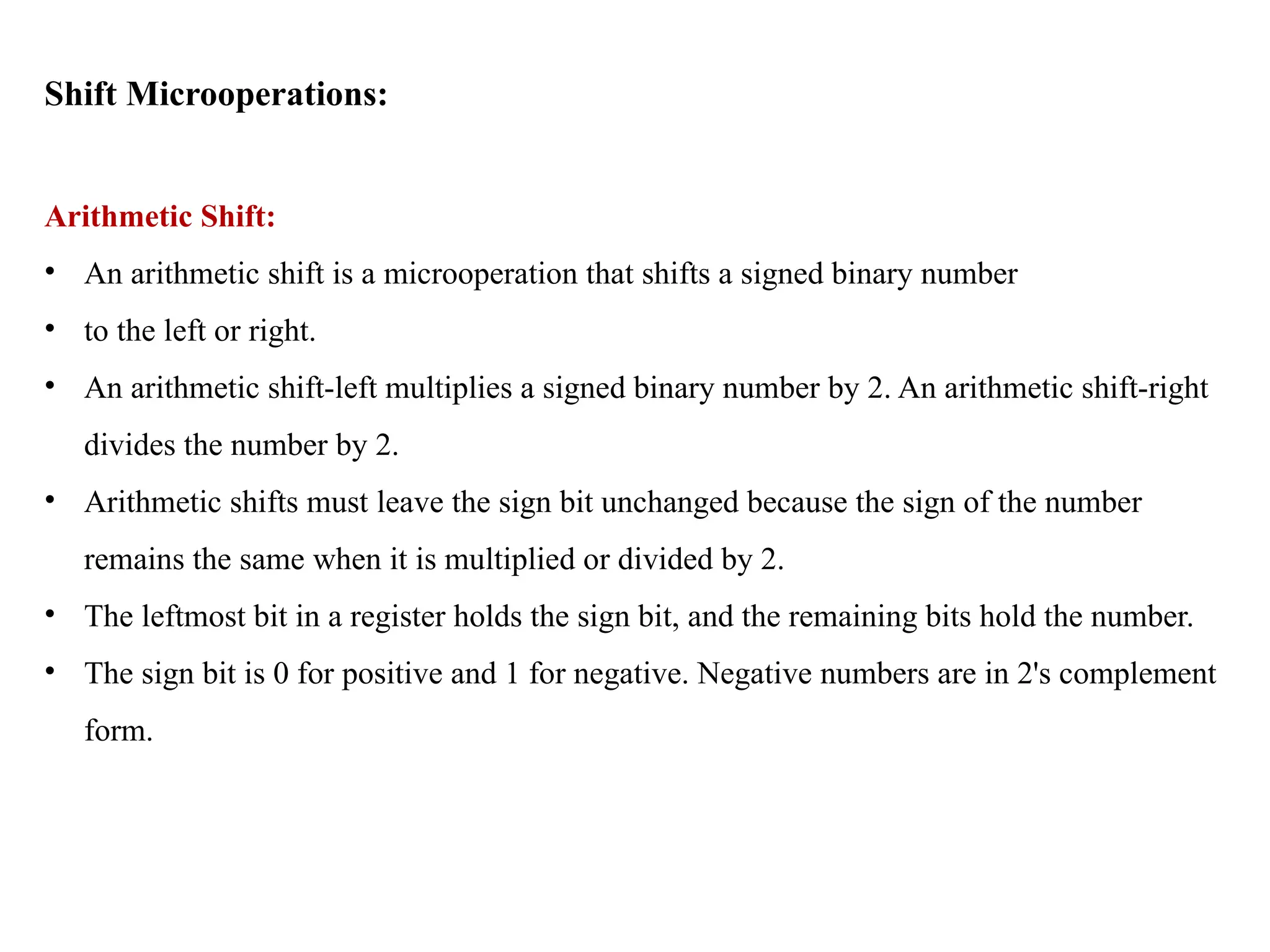 Shift Microoperations:
Arithmetic Shift:
• An arithmetic shift is a microoperation that shifts a signed binary number
• to the left or right.
• An arithmetic shift-left multiplies a signed binary number by 2. An arithmetic shift-right
divides the number by 2.
• Arithmetic shifts must leave the sign bit unchanged because the sign of the number
remains the same when it is multiplied or divided by 2.
• The leftmost bit in a register holds the sign bit, and the remaining bits hold the number.
• The sign bit is 0 for positive and 1 for negative. Negative numbers are in 2's complement
form.
 