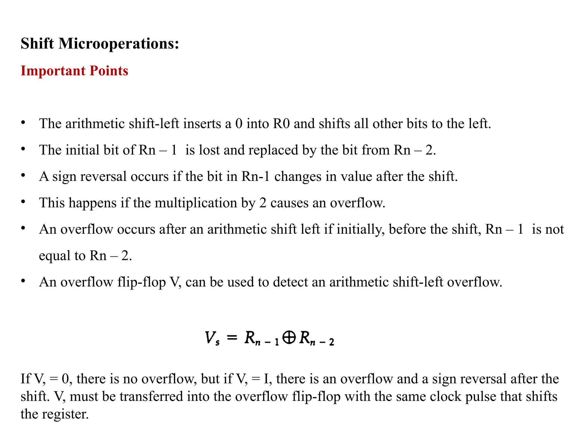 Shift Microoperations:
Important Points
• The arithmetic shift-left inserts a 0 into R0 and shifts all other bits to the left.
• The initial bit of Rn – 1 is lost and replaced by the bit from Rn – 2.
• A sign reversal occurs if the bit in Rn-1 changes in value after the shift.
• This happens if the multiplication by 2 causes an overflow.
• An overflow occurs after an arithmetic shift left if initially, before the shift, Rn – 1 is not
equal to Rn – 2.
• An overflow flip-flop V, can be used to detect an arithmetic shift-left overflow.
If V, = 0, there is no overflow, but if V, = I, there is an overflow and a sign reversal after the
shift. V, must be transferred into the overflow flip-flop with the same clock pulse that shifts
the register.
 