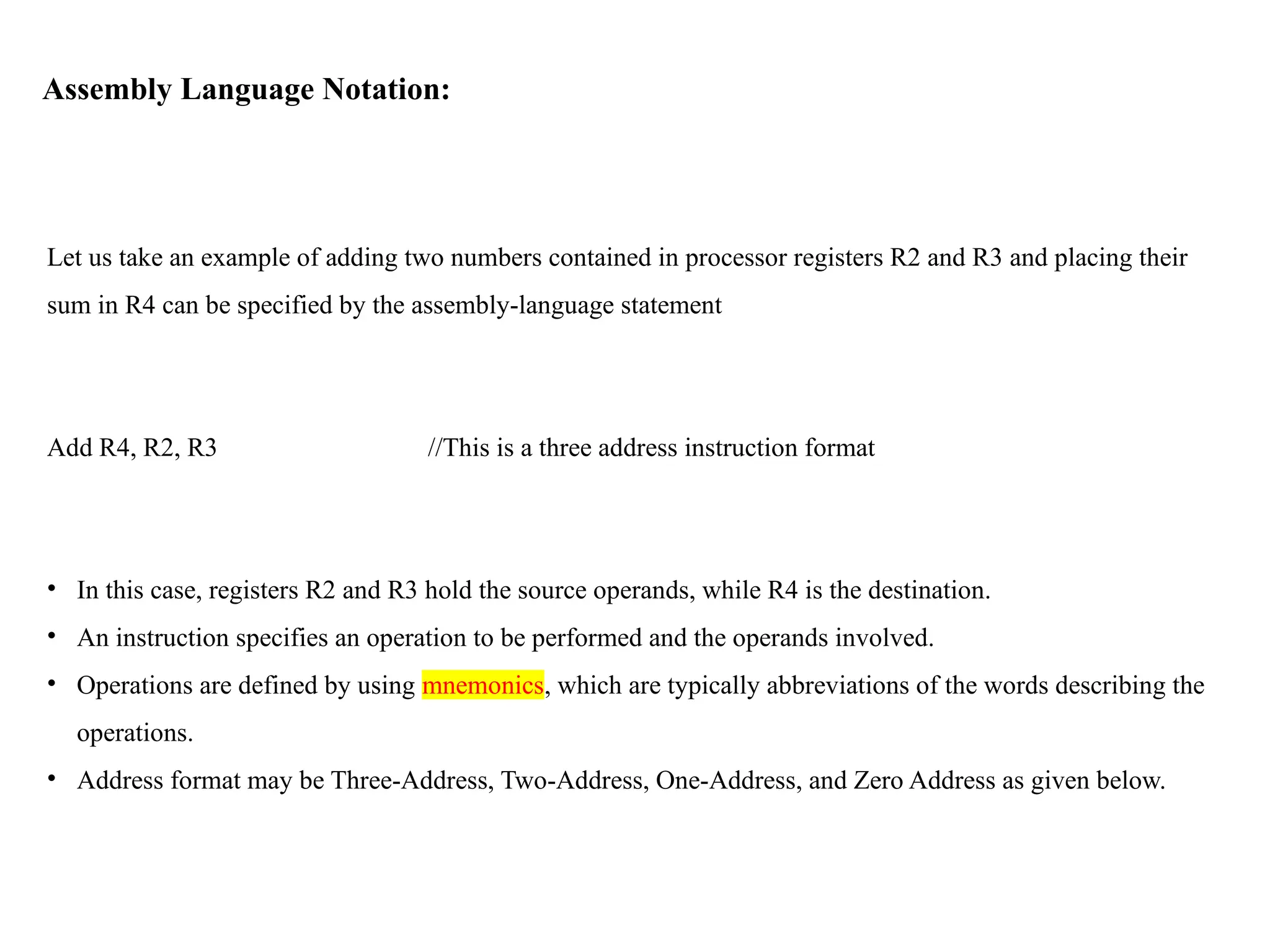 Assembly Language Notation:
Let us take an example of adding two numbers contained in processor registers R2 and R3 and placing their
sum in R4 can be specified by the assembly-language statement
Add R4, R2, R3 //This is a three address instruction format
• In this case, registers R2 and R3 hold the source operands, while R4 is the destination.
• An instruction specifies an operation to be performed and the operands involved.
• Operations are defined by using mnemonics, which are typically abbreviations of the words describing the
operations.
• Address format may be Three-Address, Two-Address, One-Address, and Zero Address as given below.
 