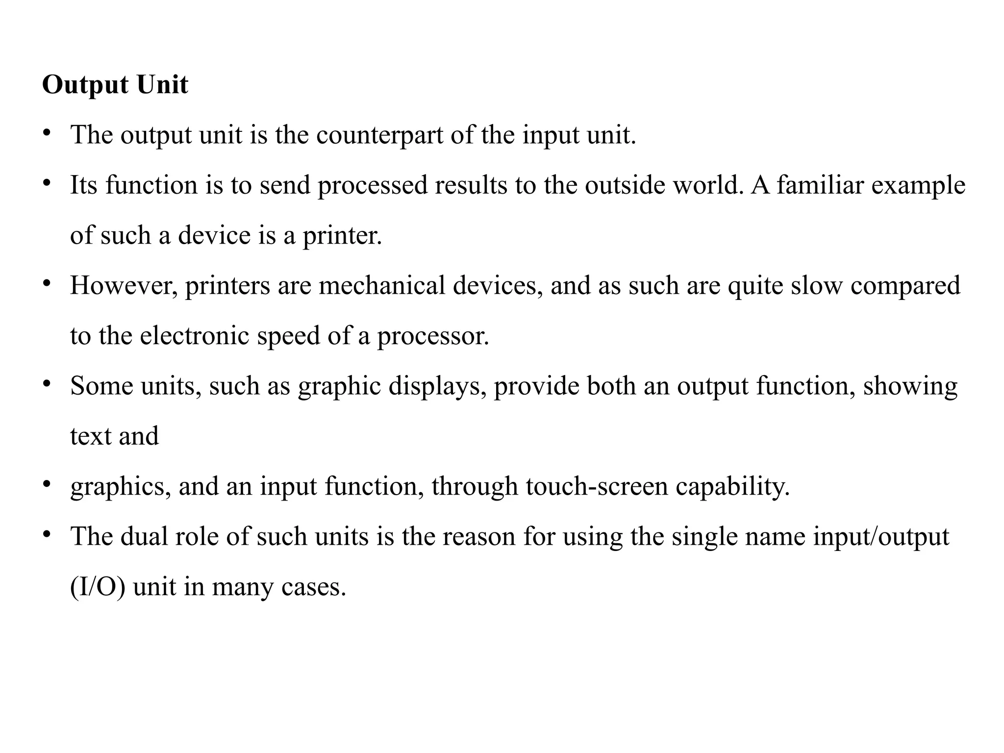 Output Unit
• The output unit is the counterpart of the input unit.
• Its function is to send processed results to the outside world. A familiar example
of such a device is a printer.
• However, printers are mechanical devices, and as such are quite slow compared
to the electronic speed of a processor.
• Some units, such as graphic displays, provide both an output function, showing
text and
• graphics, and an input function, through touch-screen capability.
• The dual role of such units is the reason for using the single name input/output
(I/O) unit in many cases.
 