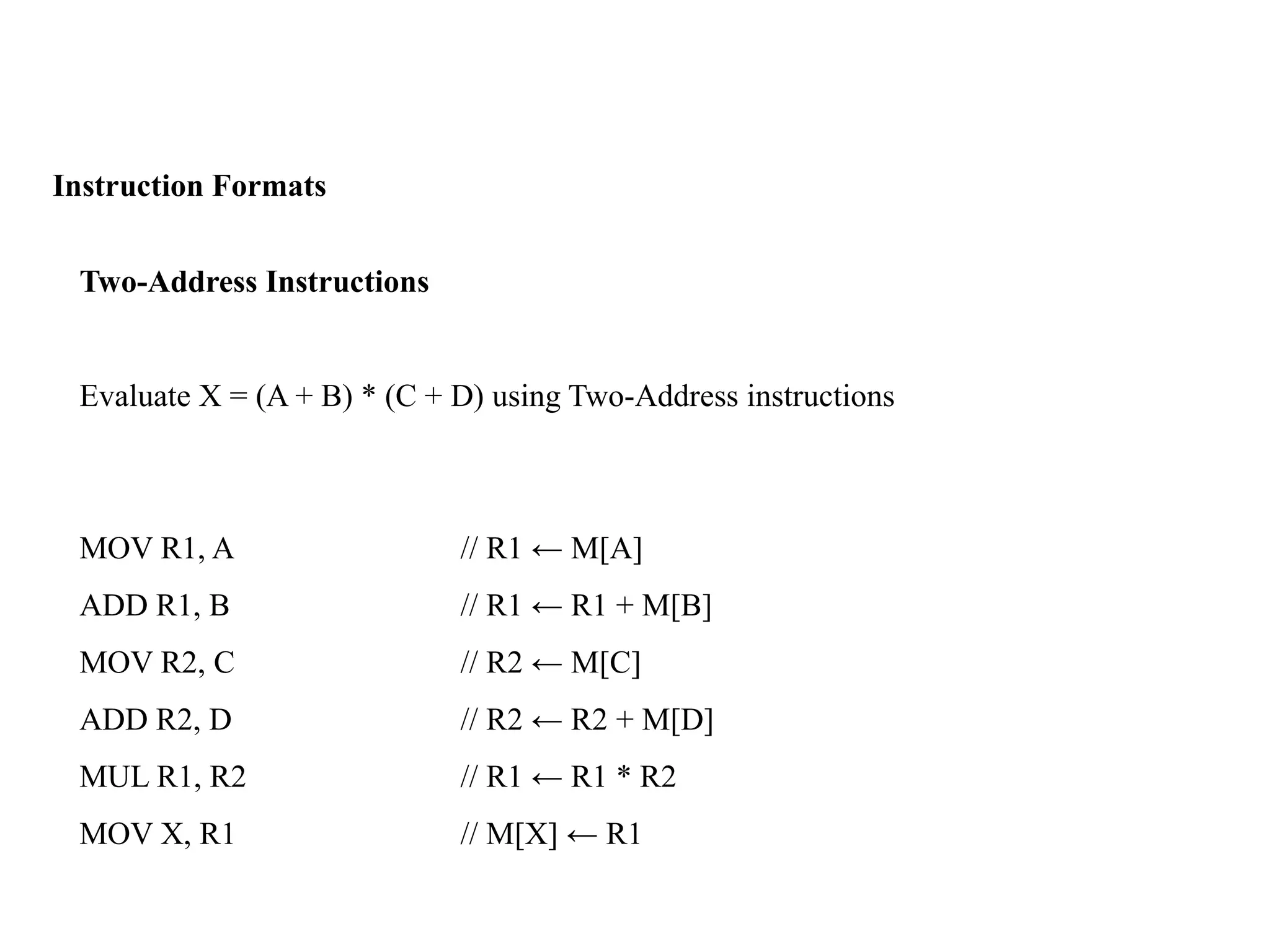 Instruction Formats
Two-Address Instructions
Evaluate X = (A + B) * (C + D) using Two-Address instructions
MOV R1, A // R1 ← M[A]
ADD R1, B // R1 ← R1 + M[B]
MOV R2, C // R2 ← M[C]
ADD R2, D // R2 ← R2 + M[D]
MUL R1, R2 // R1 ← R1 * R2
MOV X, R1 // M[X] ← R1
 