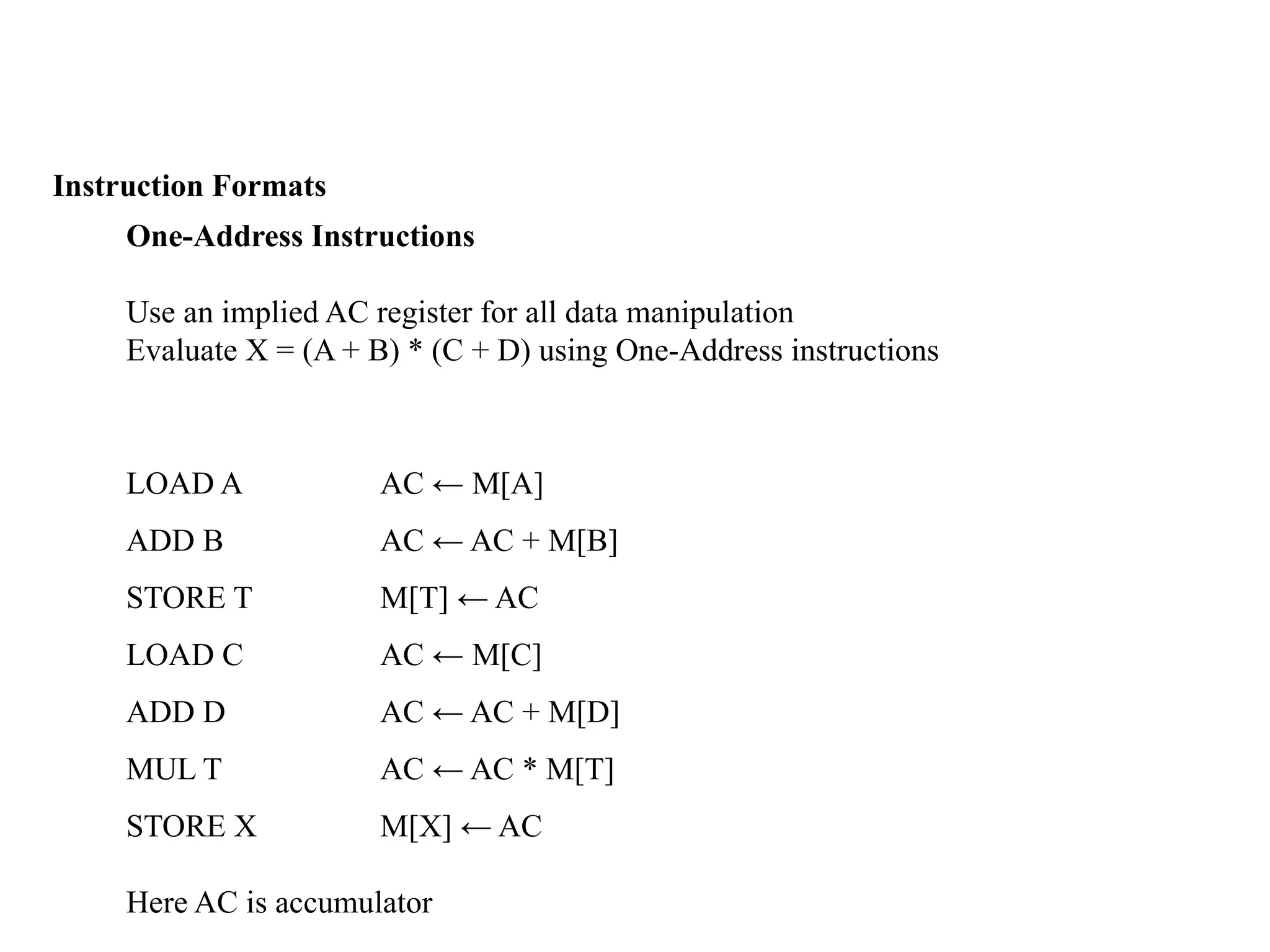 Instruction Formats
One-Address Instructions
Use an implied AC register for all data manipulation
Evaluate X = (A + B) * (C + D) using One-Address instructions
LOAD A AC ← M[A]
ADD B AC ← AC + M[B]
STORE T M[T] ← AC
LOAD C AC ← M[C]
ADD D AC ← AC + M[D]
MUL T AC ← AC * M[T]
STORE X M[X] ← AC
Here AC is accumulator
 