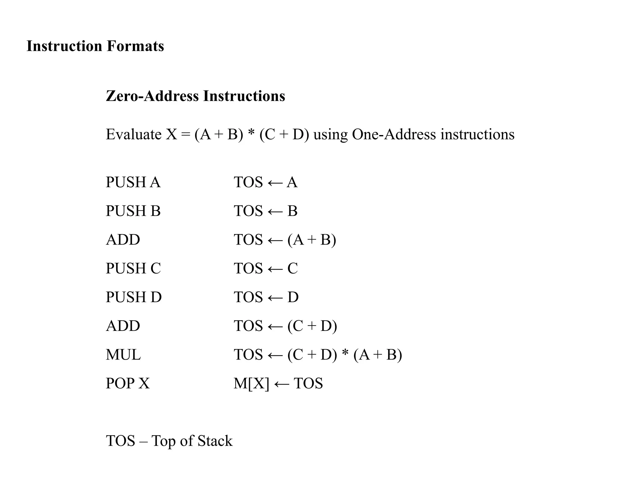 Instruction Formats
Zero-Address Instructions
Evaluate X = (A + B) * (C + D) using One-Address instructions
PUSH A TOS ← A
PUSH B TOS ← B
ADD TOS ← (A + B)
PUSH C TOS ← C
PUSH D TOS ← D
ADD TOS ← (C + D)
MUL TOS ← (C + D) * (A + B)
POP X M[X] ← TOS
TOS – Top of Stack
 