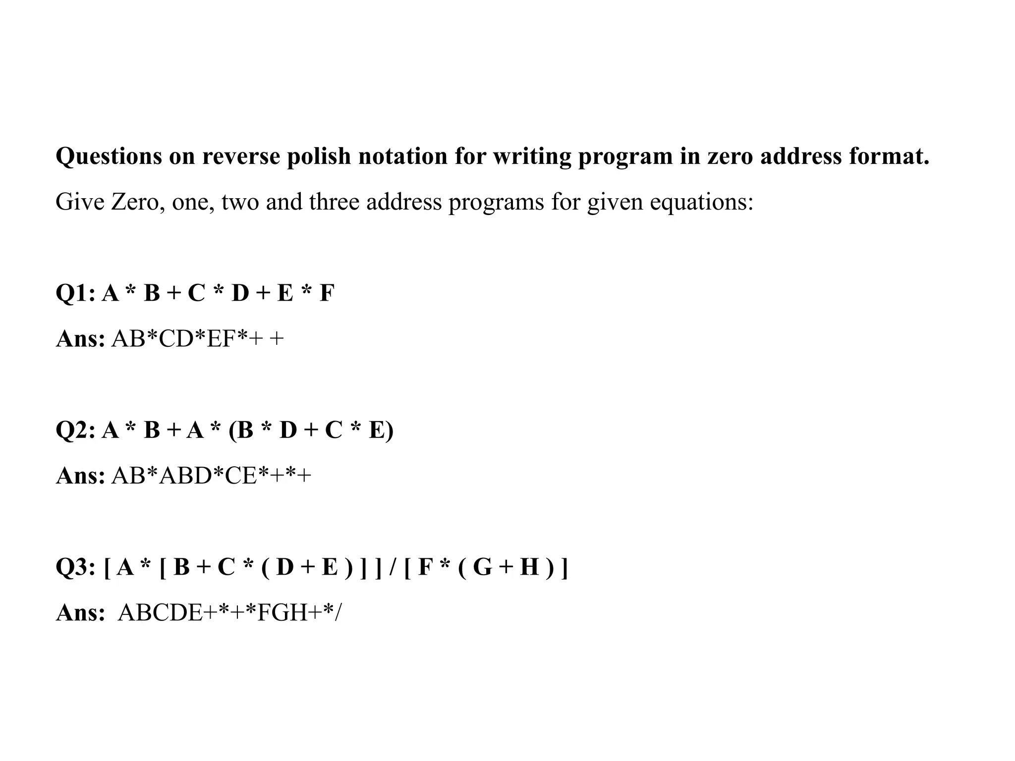Questions on reverse polish notation for writing program in zero address format.
Give Zero, one, two and three address programs for given equations:
Q1: A * B + C * D + E * F
Ans: AB*CD*EF*+ +
Q2: A * B + A * (B * D + C * E)
Ans: AB*ABD*CE*+*+
Q3: [ A * [ B + C * ( D + E ) ] ] / [ F * ( G + H ) ]
Ans: ABCDE+*+*FGH+*/
 