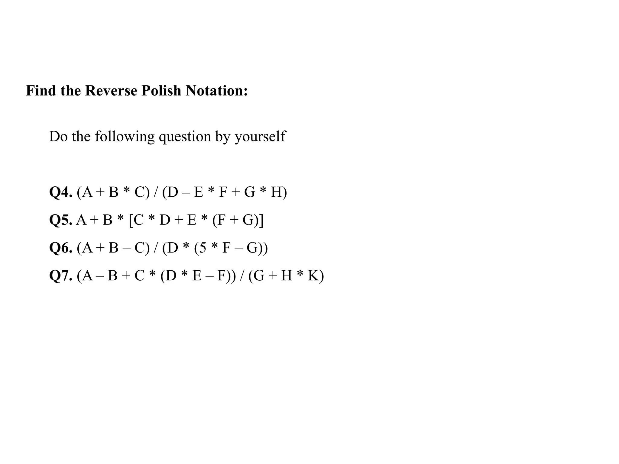 Find the Reverse Polish Notation:
Do the following question by yourself
Q4. (A + B * C) / (D – E * F + G * H)
Q5. A + B * [C * D + E * (F + G)]
Q6. (A + B – C) / (D * (5 * F – G))
Q7. (A – B + C * (D * E – F)) / (G + H * K)
 
