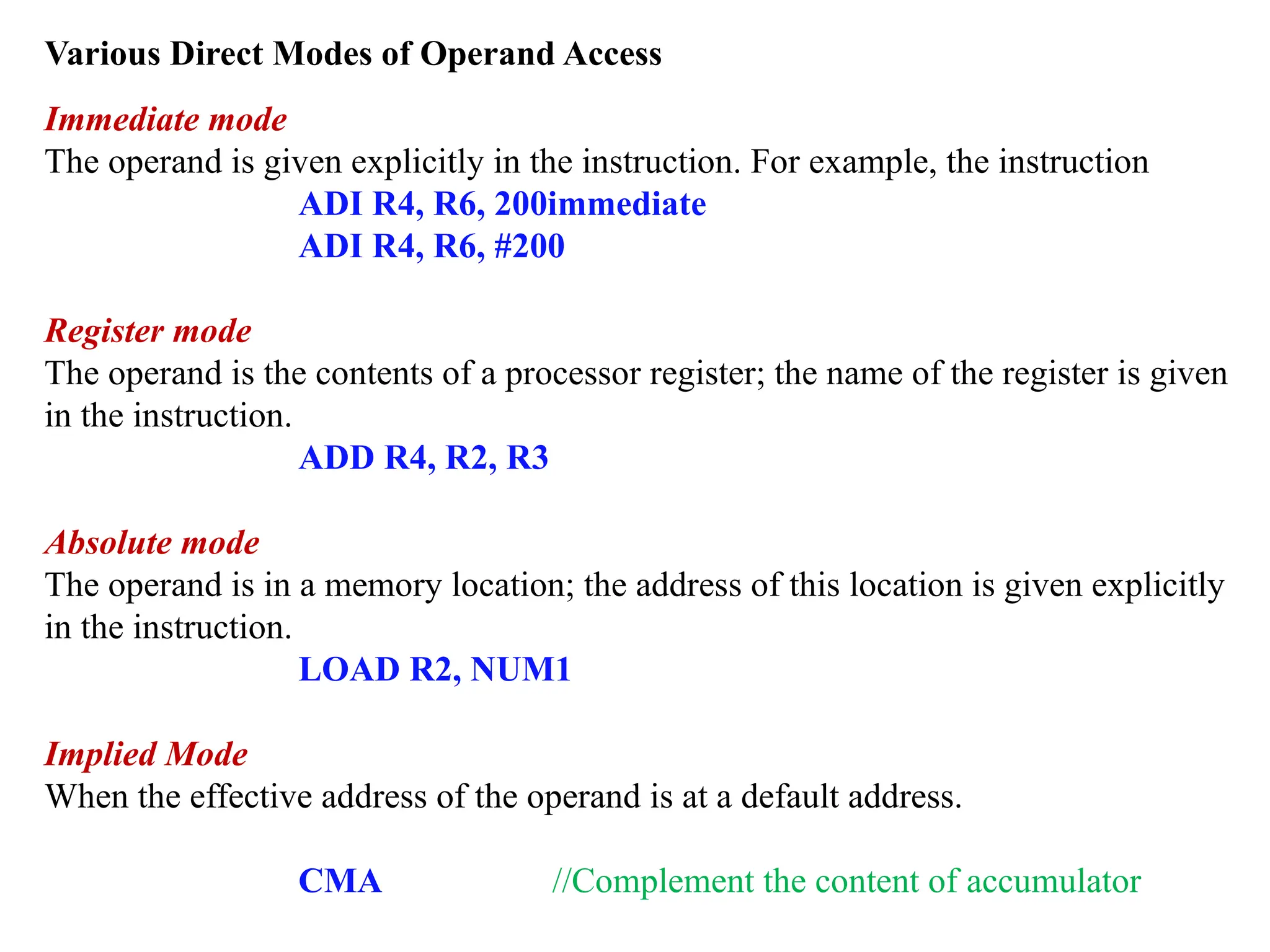 Various Direct Modes of Operand Access
Immediate mode
The operand is given explicitly in the instruction. For example, the instruction
ADI R4, R6, 200immediate
ADI R4, R6, #200
Register mode
The operand is the contents of a processor register; the name of the register is given
in the instruction.
ADD R4, R2, R3
Absolute mode
The operand is in a memory location; the address of this location is given explicitly
in the instruction.
LOAD R2, NUM1
Implied Mode
When the effective address of the operand is at a default address.
CMA //Complement the content of accumulator
 