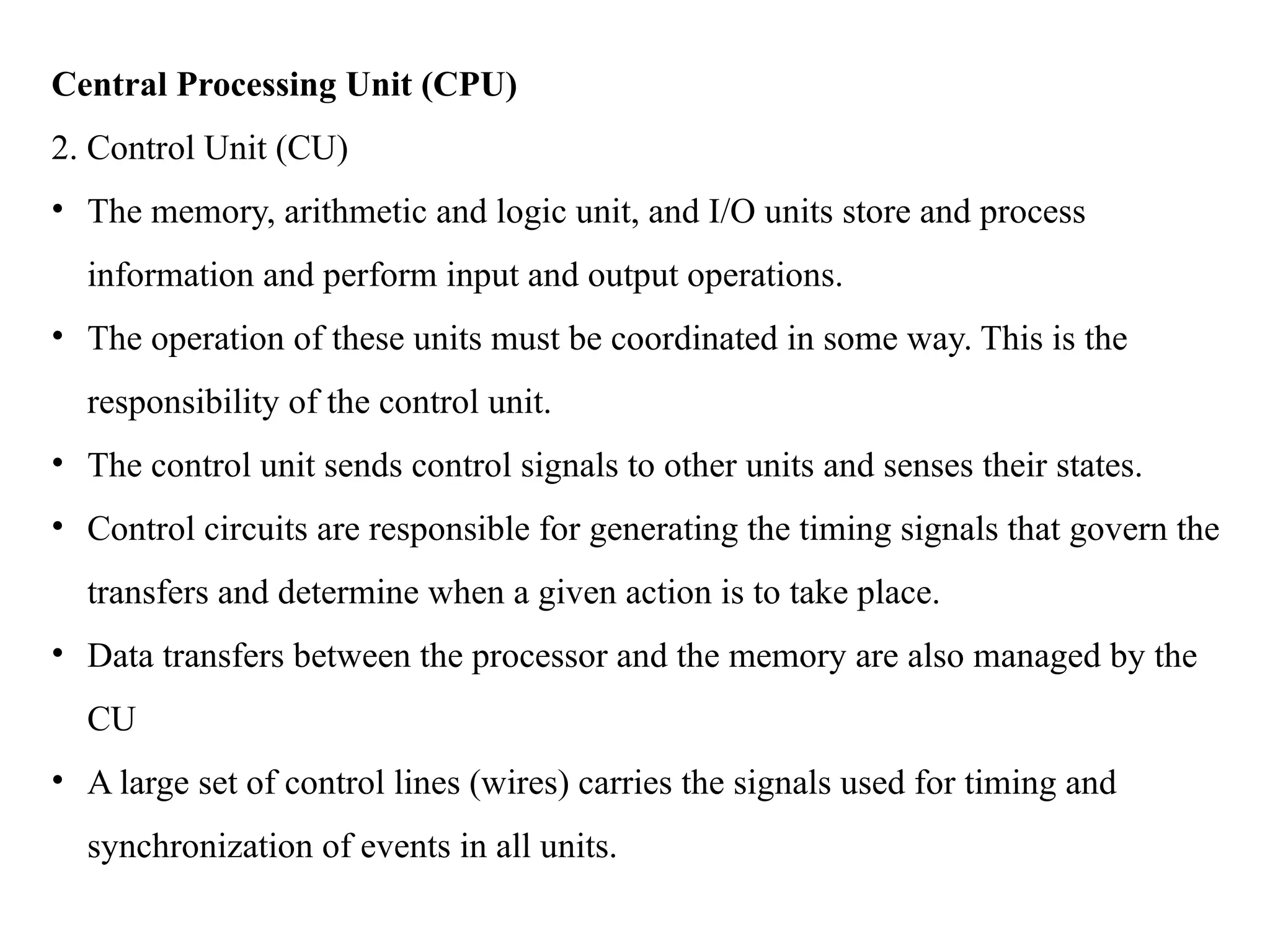 Central Processing Unit (CPU)
2. Control Unit (CU)
• The memory, arithmetic and logic unit, and I/O units store and process
information and perform input and output operations.
• The operation of these units must be coordinated in some way. This is the
responsibility of the control unit.
• The control unit sends control signals to other units and senses their states.
• Control circuits are responsible for generating the timing signals that govern the
transfers and determine when a given action is to take place.
• Data transfers between the processor and the memory are also managed by the
CU
• A large set of control lines (wires) carries the signals used for timing and
synchronization of events in all units.
 
