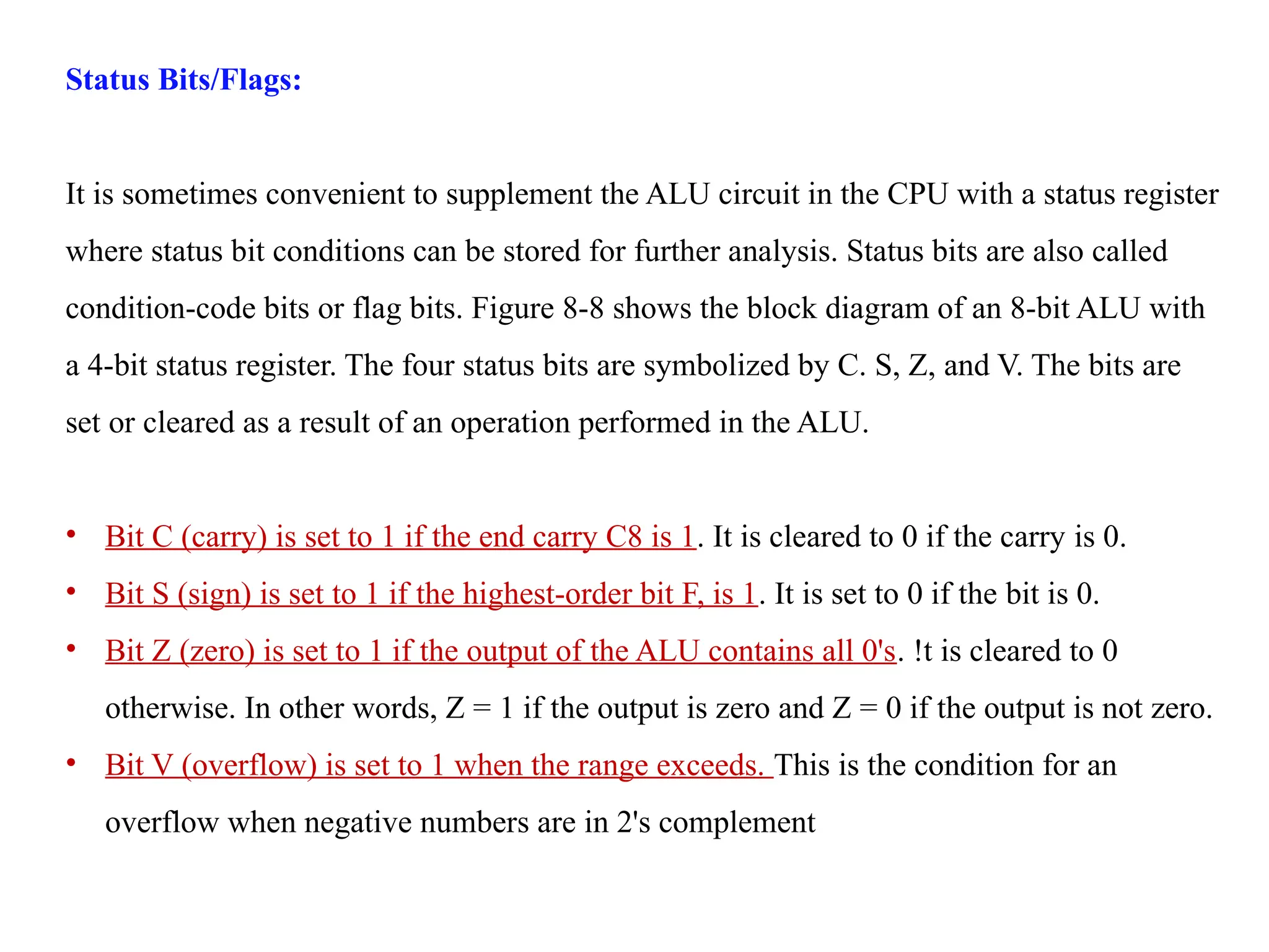 Status Bits/Flags:
It is sometimes convenient to supplement the ALU circuit in the CPU with a status register
where status bit conditions can be stored for further analysis. Status bits are also called
condition-code bits or flag bits. Figure 8-8 shows the block diagram of an 8-bit ALU with
a 4-bit status register. The four status bits are symbolized by C. S, Z, and V. The bits are
set or cleared as a result of an operation performed in the ALU.
• Bit C (carry) is set to 1 if the end carry C8 is 1. It is cleared to 0 if the carry is 0.
• Bit S (sign) is set to 1 if the highest-order bit F, is 1. It is set to 0 if the bit is 0.
• Bit Z (zero) is set to 1 if the output of the ALU contains all 0's. !t is cleared to 0
otherwise. In other words, Z = 1 if the output is zero and Z = 0 if the output is not zero.
• Bit V (overflow) is set to 1 when the range exceeds. This is the condition for an
overflow when negative numbers are in 2's complement
 