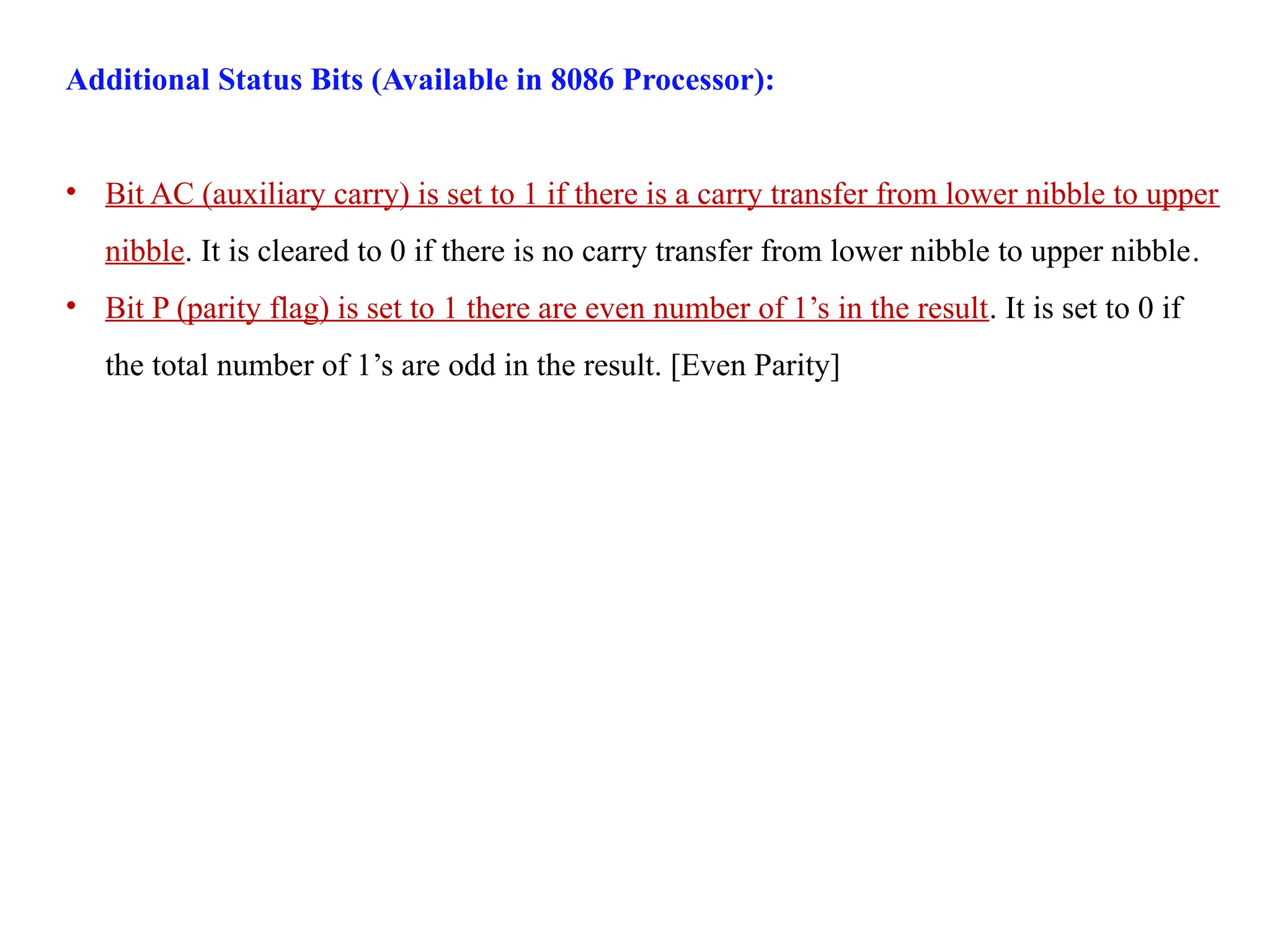 Additional Status Bits (Available in 8086 Processor):
• Bit AC (auxiliary carry) is set to 1 if there is a carry transfer from lower nibble to upper
nibble. It is cleared to 0 if there is no carry transfer from lower nibble to upper nibble.
• Bit P (parity flag) is set to 1 there are even number of 1’s in the result. It is set to 0 if
the total number of 1’s are odd in the result. [Even Parity]
 