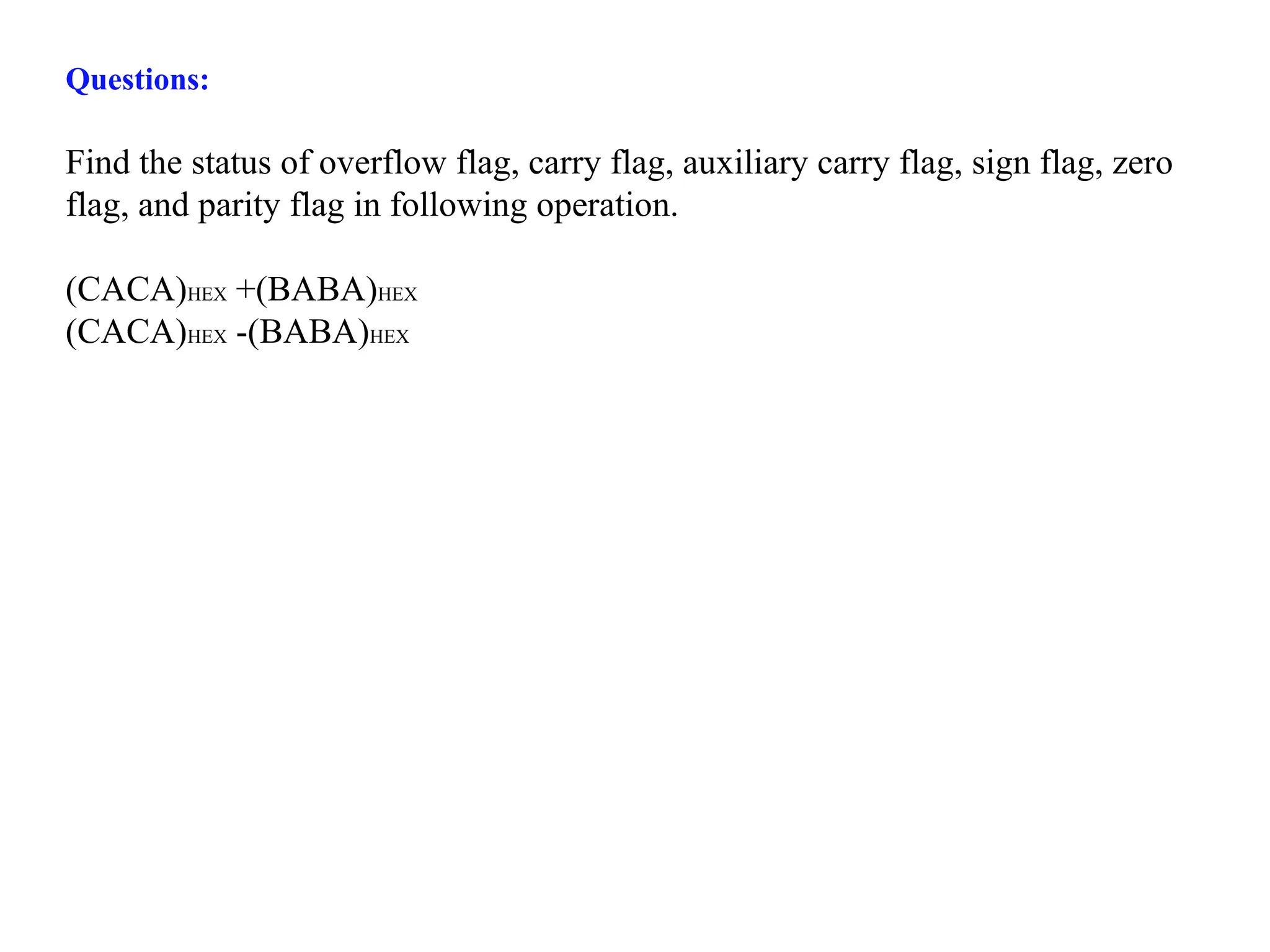Questions:
Find the status of overflow flag, carry flag, auxiliary carry flag, sign flag, zero
flag, and parity flag in following operation.
(CACA)HEX +(BABA)HEX
(CACA)HEX -(BABA)HEX
 