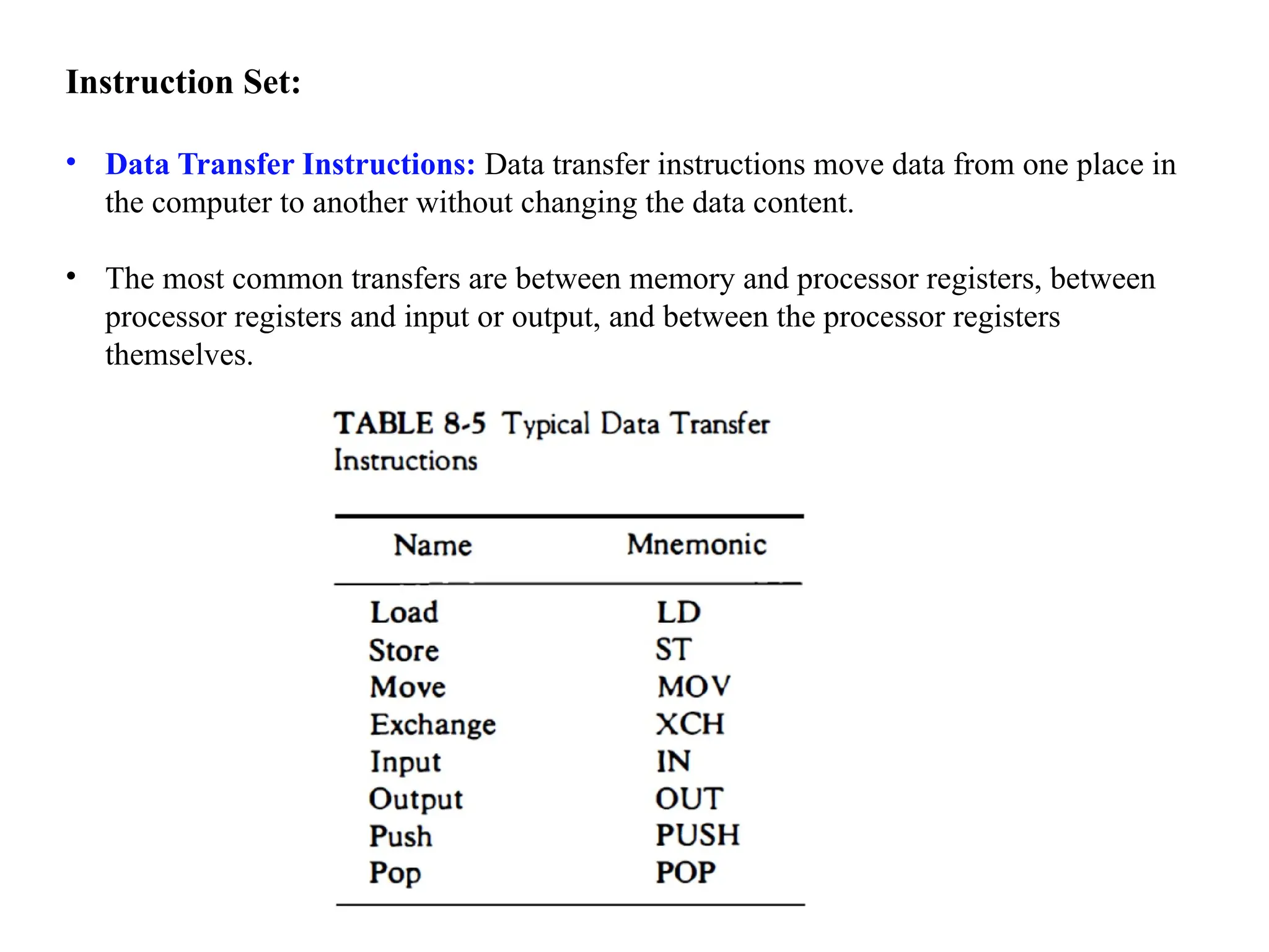 Instruction Set:
• Data Transfer Instructions: Data transfer instructions move data from one place in
the computer to another without changing the data content.
• The most common transfers are between memory and processor registers, between
processor registers and input or output, and between the processor registers
themselves.
 