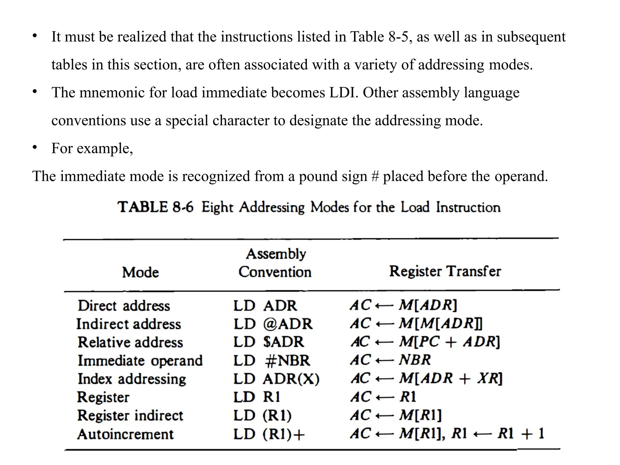 • It must be realized that the instructions listed in Table 8-5, as well as in subsequent
tables in this section, are often associated with a variety of addressing modes.
• The mnemonic for load immediate becomes LDI. Other assembly language
conventions use a special character to designate the addressing mode.
• For example,
The immediate mode is recognized from a pound sign # placed before the operand.
 