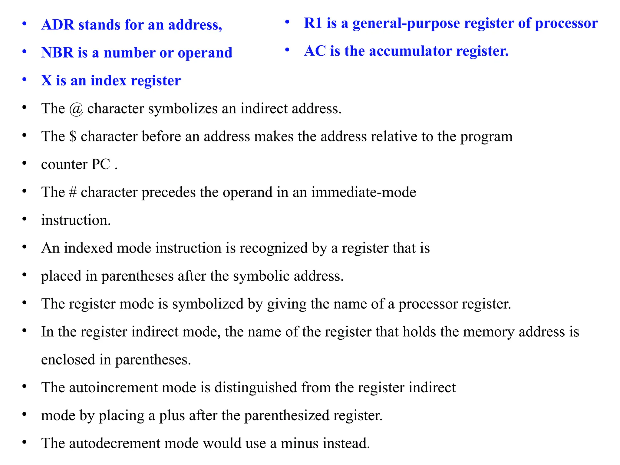 • ADR stands for an address,
• NBR is a number or operand
• X is an index register
• The @ character symbolizes an indirect address.
• The $ character before an address makes the address relative to the program
• counter PC .
• The # character precedes the operand in an immediate-mode
• instruction.
• An indexed mode instruction is recognized by a register that is
• placed in parentheses after the symbolic address.
• The register mode is symbolized by giving the name of a processor register.
• In the register indirect mode, the name of the register that holds the memory address is
enclosed in parentheses.
• The autoincrement mode is distinguished from the register indirect
• mode by placing a plus after the parenthesized register.
• The autodecrement mode would use a minus instead.
• R1 is a general-purpose register of processor
• AC is the accumulator register.
 