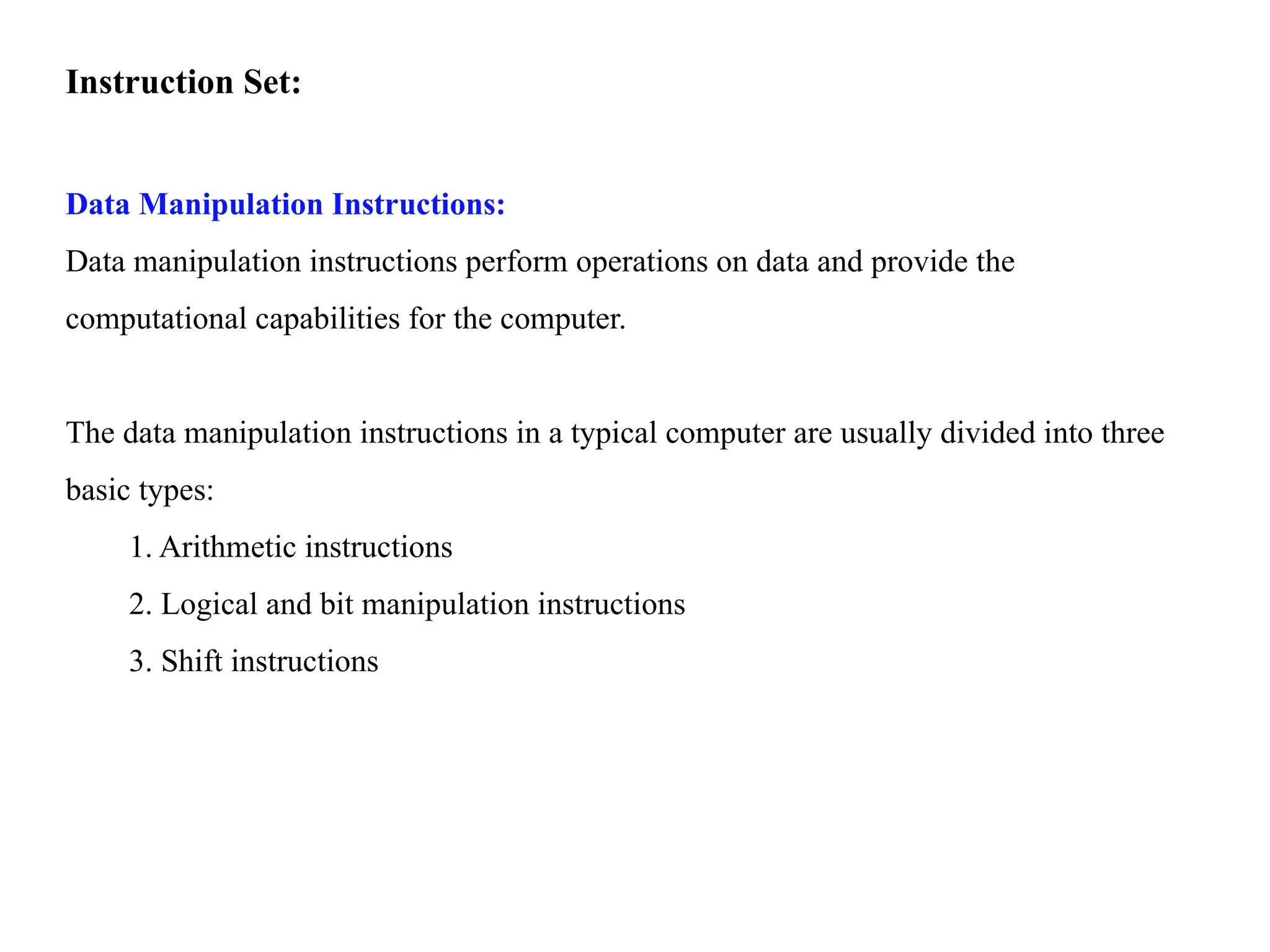 Instruction Set:
Data Manipulation Instructions:
Data manipulation instructions perform operations on data and provide the
computational capabilities for the computer.
The data manipulation instructions in a typical computer are usually divided into three
basic types:
1. Arithmetic instructions
2. Logical and bit manipulation instructions
3. Shift instructions
 