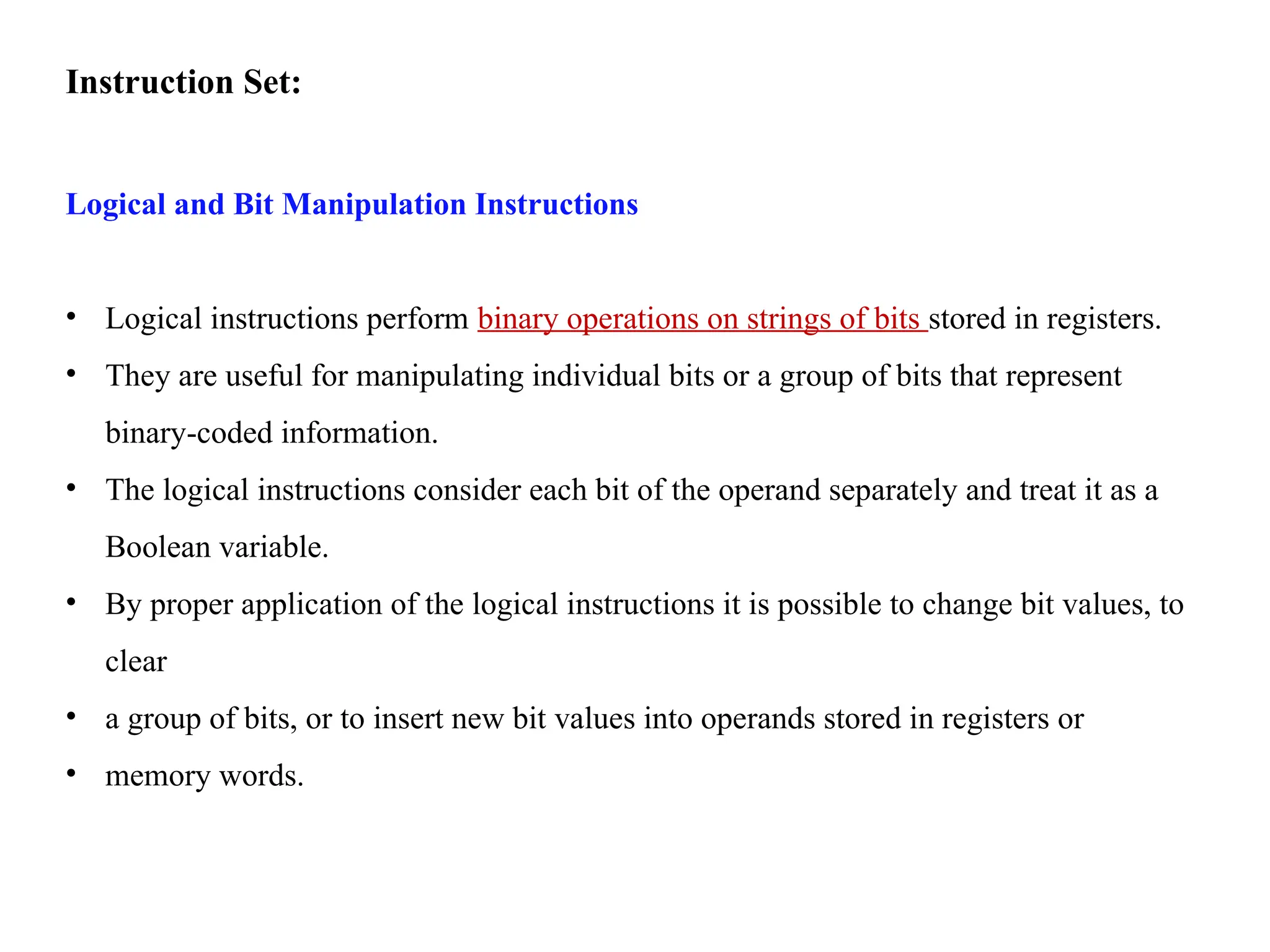 Instruction Set:
Logical and Bit Manipulation Instructions
• Logical instructions perform binary operations on strings of bits stored in registers.
• They are useful for manipulating individual bits or a group of bits that represent
binary-coded information.
• The logical instructions consider each bit of the operand separately and treat it as a
Boolean variable.
• By proper application of the logical instructions it is possible to change bit values, to
clear
• a group of bits, or to insert new bit values into operands stored in registers or
• memory words.
 