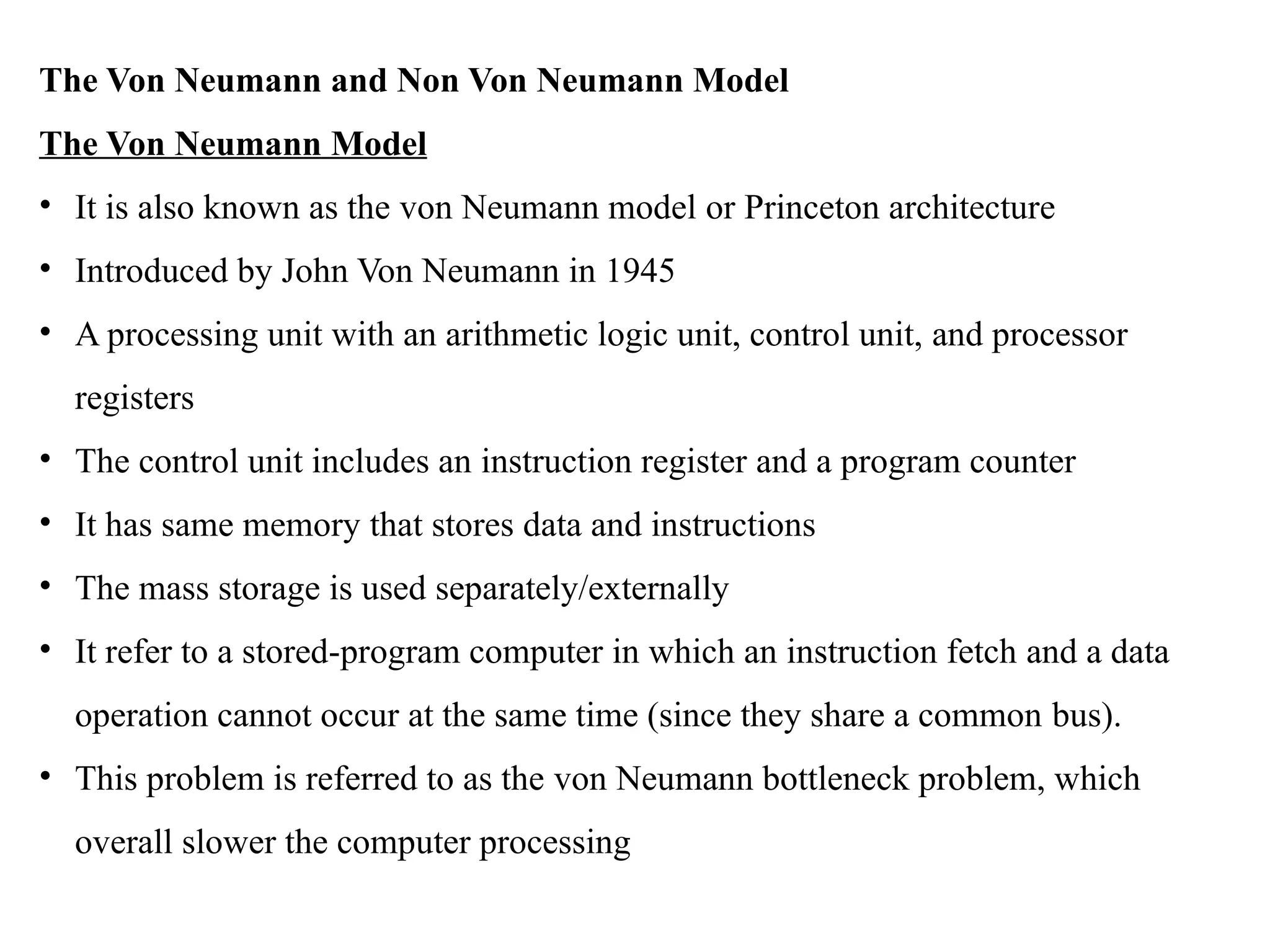 The Von Neumann and Non Von Neumann Model
The Von Neumann Model
• It is also known as the von Neumann model or Princeton architecture
• Introduced by John Von Neumann in 1945
• A processing unit with an arithmetic logic unit, control unit, and processor
registers
• The control unit includes an instruction register and a program counter
• It has same memory that stores data and instructions
• The mass storage is used separately/externally
• It refer to a stored-program computer in which an instruction fetch and a data
operation cannot occur at the same time (since they share a common bus).
• This problem is referred to as the von Neumann bottleneck problem, which
overall slower the computer processing
 