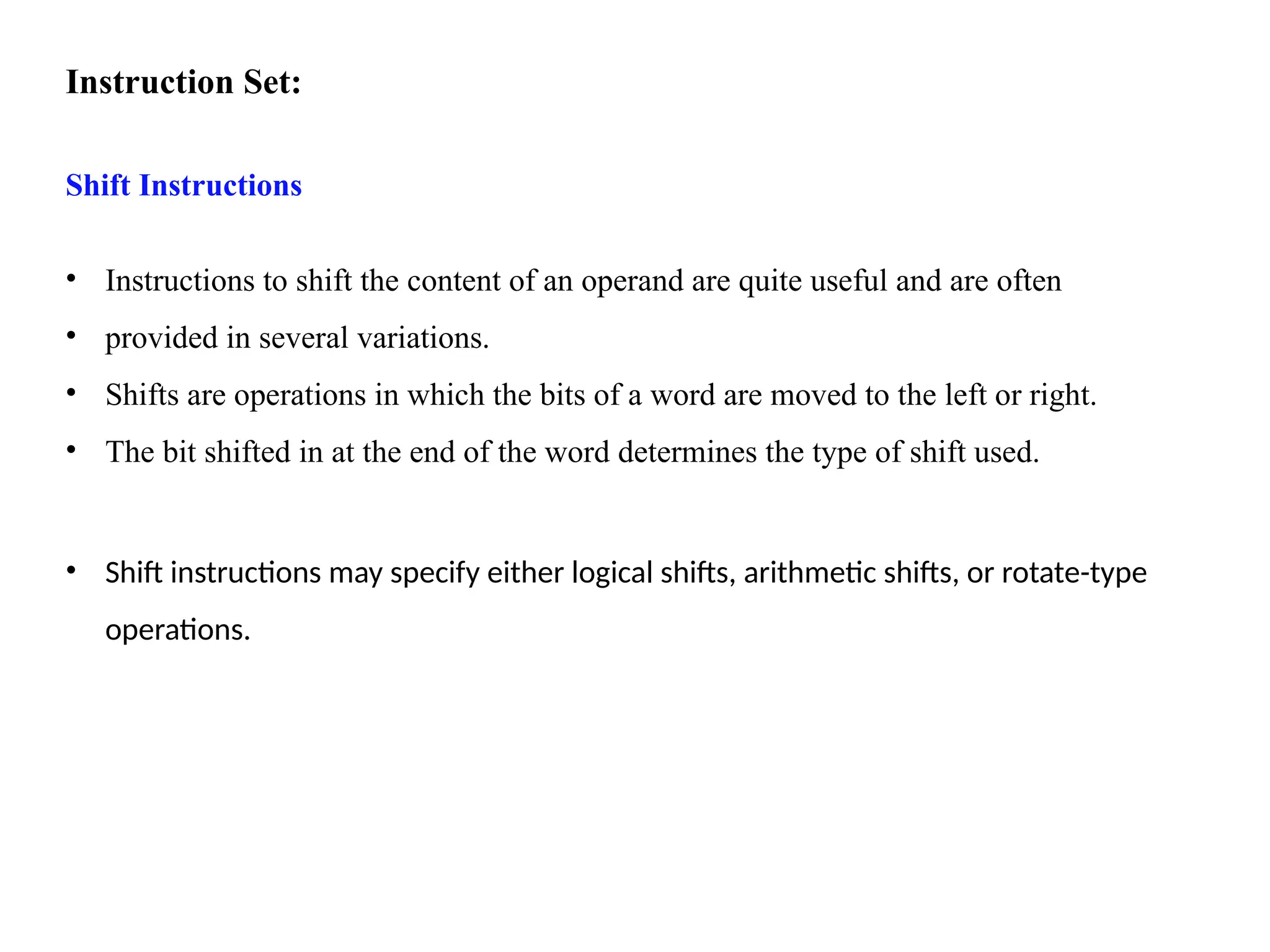 Instruction Set:
Shift Instructions
• Instructions to shift the content of an operand are quite useful and are often
• provided in several variations.
• Shifts are operations in which the bits of a word are moved to the left or right.
• The bit shifted in at the end of the word determines the type of shift used.
• Shift instructions may specify either logical shifts, arithmetic shifts, or rotate-type
operations.
 