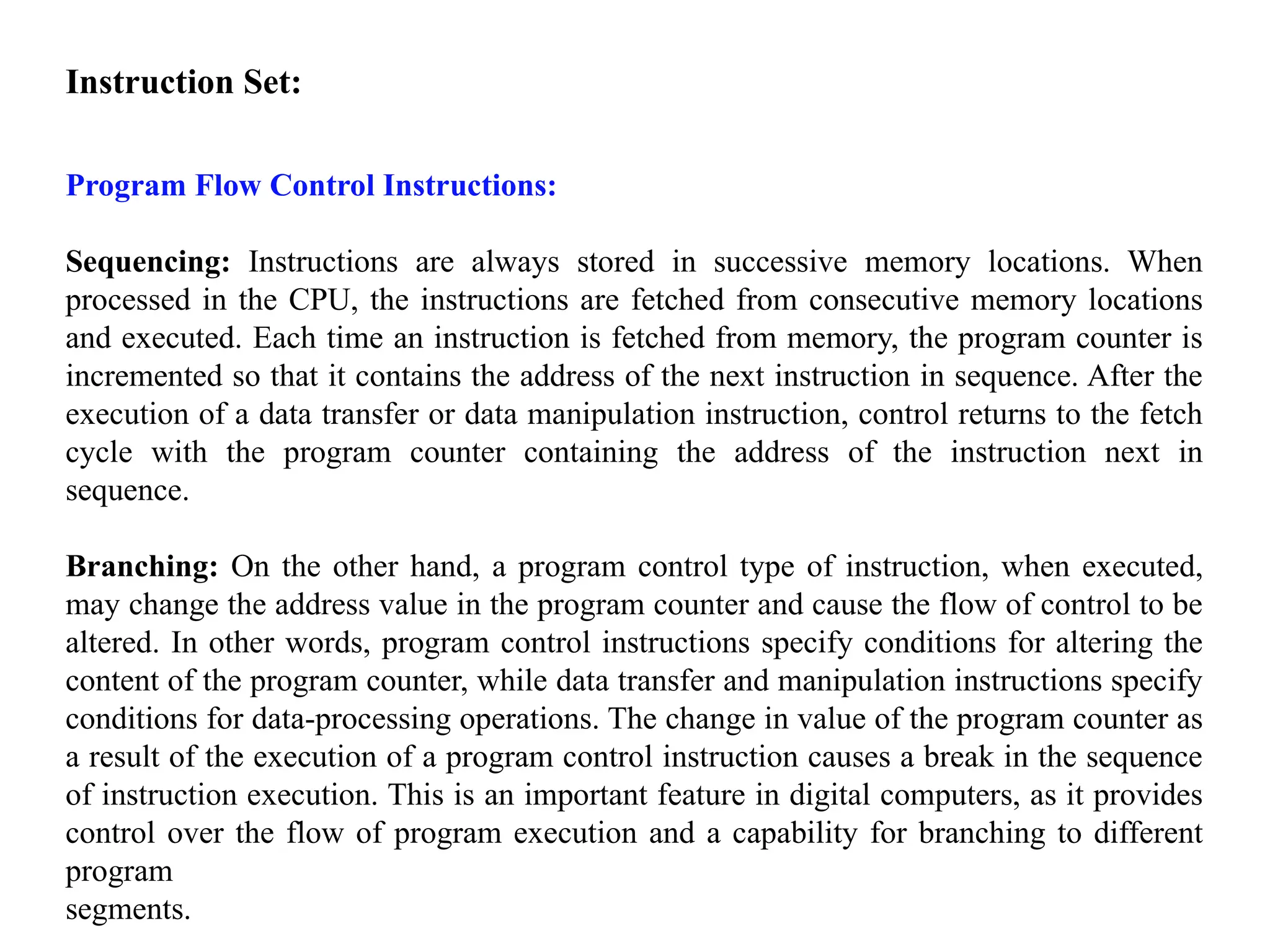Instruction Set:
Program Flow Control Instructions:
Sequencing: Instructions are always stored in successive memory locations. When
processed in the CPU, the instructions are fetched from consecutive memory locations
and executed. Each time an instruction is fetched from memory, the program counter is
incremented so that it contains the address of the next instruction in sequence. After the
execution of a data transfer or data manipulation instruction, control returns to the fetch
cycle with the program counter containing the address of the instruction next in
sequence.
Branching: On the other hand, a program control type of instruction, when executed,
may change the address value in the program counter and cause the flow of control to be
altered. In other words, program control instructions specify conditions for altering the
content of the program counter, while data transfer and manipulation instructions specify
conditions for data-processing operations. The change in value of the program counter as
a result of the execution of a program control instruction causes a break in the sequence
of instruction execution. This is an important feature in digital computers, as it provides
control over the flow of program execution and a capability for branching to different
program
segments.
 