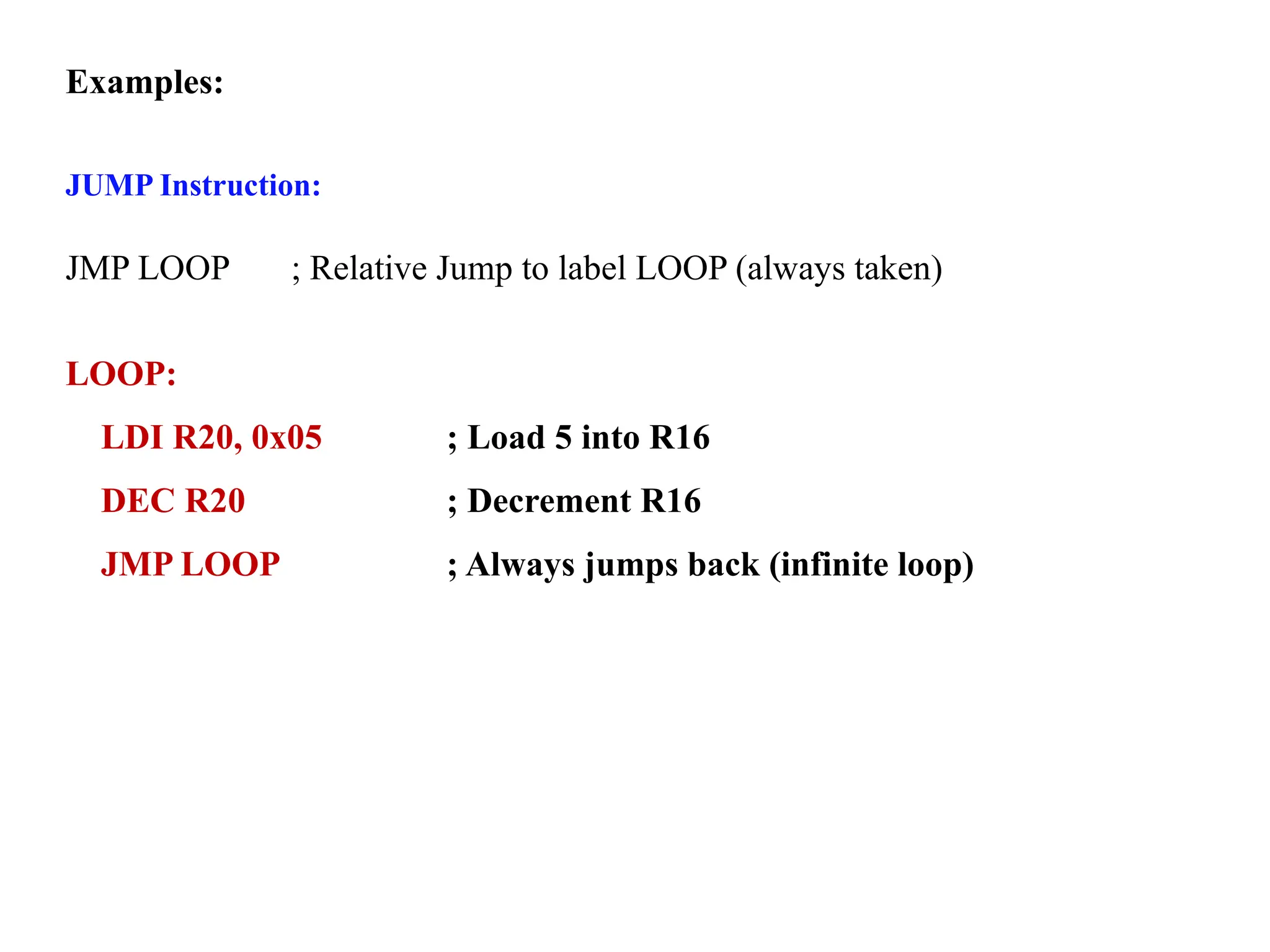 Examples:
JUMP Instruction:
JMP LOOP ; Relative Jump to label LOOP (always taken)
LOOP:
LDI R20, 0x05 ; Load 5 into R16
DEC R20 ; Decrement R16
JMP LOOP ; Always jumps back (infinite loop)
 