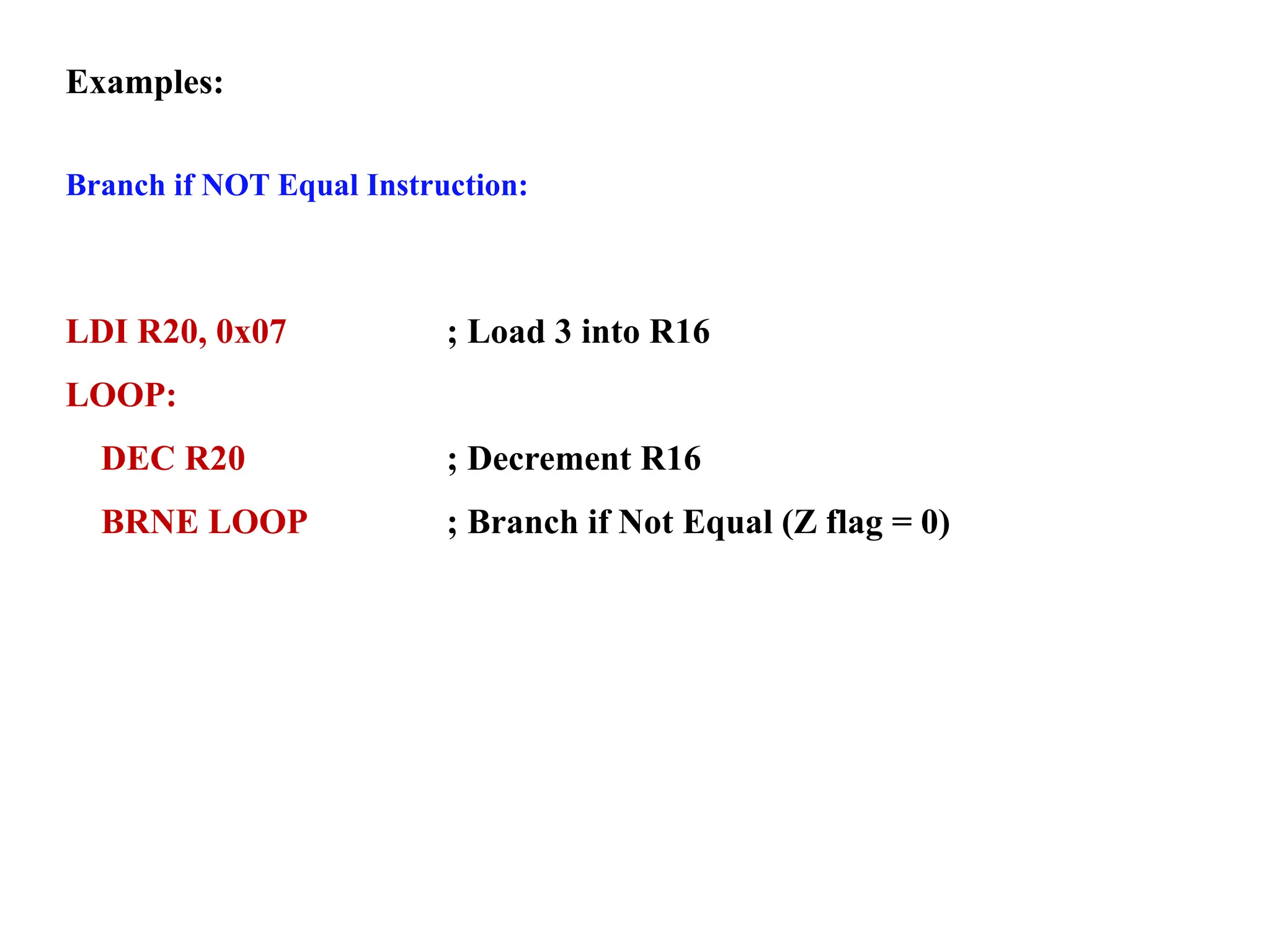 Examples:
Branch if NOT Equal Instruction:
LDI R20, 0x07 ; Load 3 into R16
LOOP:
DEC R20 ; Decrement R16
BRNE LOOP ; Branch if Not Equal (Z flag = 0)
 