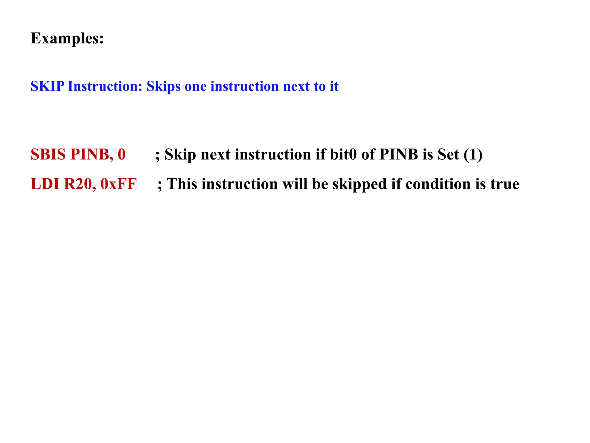 Examples:
SKIP Instruction: Skips one instruction next to it
SBIS PINB, 0 ; Skip next instruction if bit0 of PINB is Set (1)
LDI R20, 0xFF ; This instruction will be skipped if condition is true
 