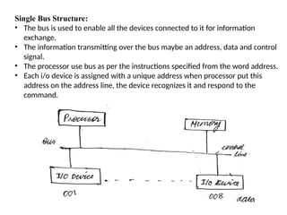 Single Bus Structure:
• The bus is used to enable all the devices connected to it for information
exchange.
• The information transmitting over the bus maybe an address, data and control
signal.
• The processor use bus as per the instructions specified from the word address.
• Each i/o device is assigned with a unique address when processor put this
address on the address line, the device recognizes it and respond to the
command.
 