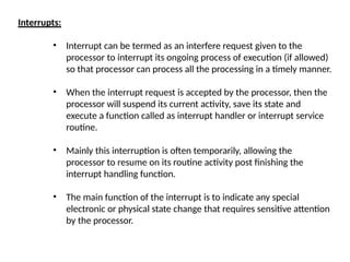 Interrupts:
• Interrupt can be termed as an interfere request given to the
processor to interrupt its ongoing process of execution (if allowed)
so that processor can process all the processing in a timely manner.
• When the interrupt request is accepted by the processor, then the
processor will suspend its current activity, save its state and
execute a function called as interrupt handler or interrupt service
routine.
• Mainly this interruption is often temporarily, allowing the
processor to resume on its routine activity post finishing the
interrupt handling function.
• The main function of the interrupt is to indicate any special
electronic or physical state change that requires sensitive attention
by the processor.
 