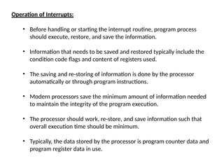 Operation of Interrupts:
• Before handling or starting the interrupt routine, program process
should execute, restore, and save the information.
• Information that needs to be saved and restored typically include the
condition code flags and content of registers used.
• The saving and re-storing of information is done by the processor
automatically or through program instructions.
• Modern processors save the minimum amount of information needed
to maintain the integrity of the program execution.
• The processor should work, re-store, and save information such that
overall execution time should be minimum.
• Typically, the data stored by the processor is program counter data and
program register data in use.
 