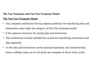 The Von Neumann and Non Von Neumann Model
The Non Von Neumann Model
• Any computer architecture having separate pathways for transferring data and
instructions come under the category of Non Von Neumann model
• It has separate memories for storing data and instructions
• This architecture include multiple bus system for transferring instructions and
data separately
• As the data and instructions can be operated separately and simultaneously
hence, multiple steps can be solved by the computer in fewer clock cycles
 