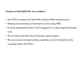 Features of Intel 8259 PIC are as follows:
• Intel 8259 is designed for Intel 8085 and Intel 8086 microprocessor.
• Masking and unmasking of interrupts are done using IMR
• It can be programmed either in level triggered or in edge triggered interrupt
level.
• We can mask individual bits of interrupt request register.
• We can increase interrupt handling capability up to 64 interrupt level by
cascading further 8259 PICs.
 